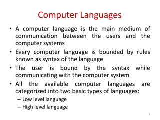 Computer Languages
• A computer language is the main medium of
communication between the users and the
computer systems
• Every computer language is bounded by rules
known as syntax of the language
• The user is bound by the syntax while
communicating with the computer system
• All the available computer languages are
categorized into two basic types of languages:
– Low level language
– High level language
3
 