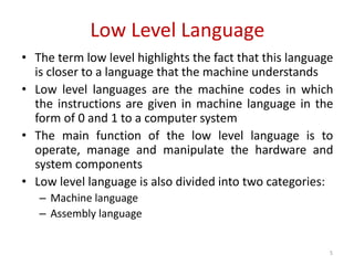 Low Level Language
• The term low level highlights the fact that this language
is closer to a language that the machine understands
• Low level languages are the machine codes in which
the instructions are given in machine language in the
form of 0 and 1 to a computer system
• The main function of the low level language is to
operate, manage and manipulate the hardware and
system components
• Low level language is also divided into two categories:
– Machine language
– Assembly language
5
 