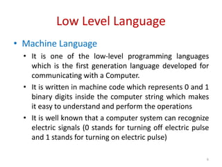 Low Level Language
• Machine Language
• It is one of the low-level programming languages
which is the first generation language developed for
communicating with a Computer.
• It is written in machine code which represents 0 and 1
binary digits inside the computer string which makes
it easy to understand and perform the operations
• It is well known that a computer system can recognize
electric signals (0 stands for turning off electric pulse
and 1 stands for turning on electric pulse)
6
 