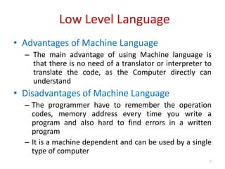 Low Level Language
• Advantages of Machine Language
– The main advantage of using Machine language is
that there is no need of a translator or interpreter to
translate the code, as the Computer directly can
understand
• Disadvantages of Machine Language
– The programmer have to remember the operation
codes, memory address every time you write a
program and also hard to find errors in a written
program
– It is a machine dependent and can be used by a single
type of computer
7
 