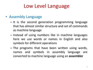 Low Level Language
• Assembly Language
– It is the second generation programming language
that has almost similar structure and set of commands
as machine language
– Instead of using numbers like in machine languages
here we use words or names in English and also
symbols for different operations
– The programs that have been written using words,
names and symbols in assembly language are
converted to machine language using an assembler
8
 