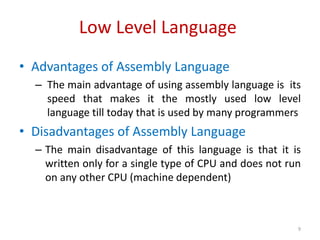 Low Level Language
• Advantages of Assembly Language
– The main advantage of using assembly language is its
speed that makes it the mostly used low level
language till today that is used by many programmers
• Disadvantages of Assembly Language
– The main disadvantage of this language is that it is
written only for a single type of CPU and does not run
on any other CPU (machine dependent)
9
 