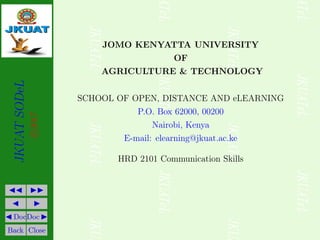 JKUAT
SODeL
c
2017
JJ II
J I
J DocDoc I
Back Close
JOMO KENYATTA UNIVERSITY
OF
AGRICULTURE & TECHNOLOGY
SCHOOL OF OPEN, DISTANCE AND eLEARNING
P.O. Box 62000, 00200
Nairobi, Kenya
E-mail: elearning@jkuat.ac.ke
HRD 2101 Communication Skills
 