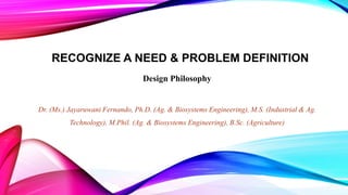 RECOGNIZE A NEED & PROBLEM DEFINITION
Design Philosophy
Dr. (Ms.) Jayaruwani Fernando, Ph.D. (Ag. & Biosystems Engineering), M.S. (Industrial & Ag.
Technology), M.Phil. (Ag. & Biosystems Engineering), B.Sc. (Agriculture)
 