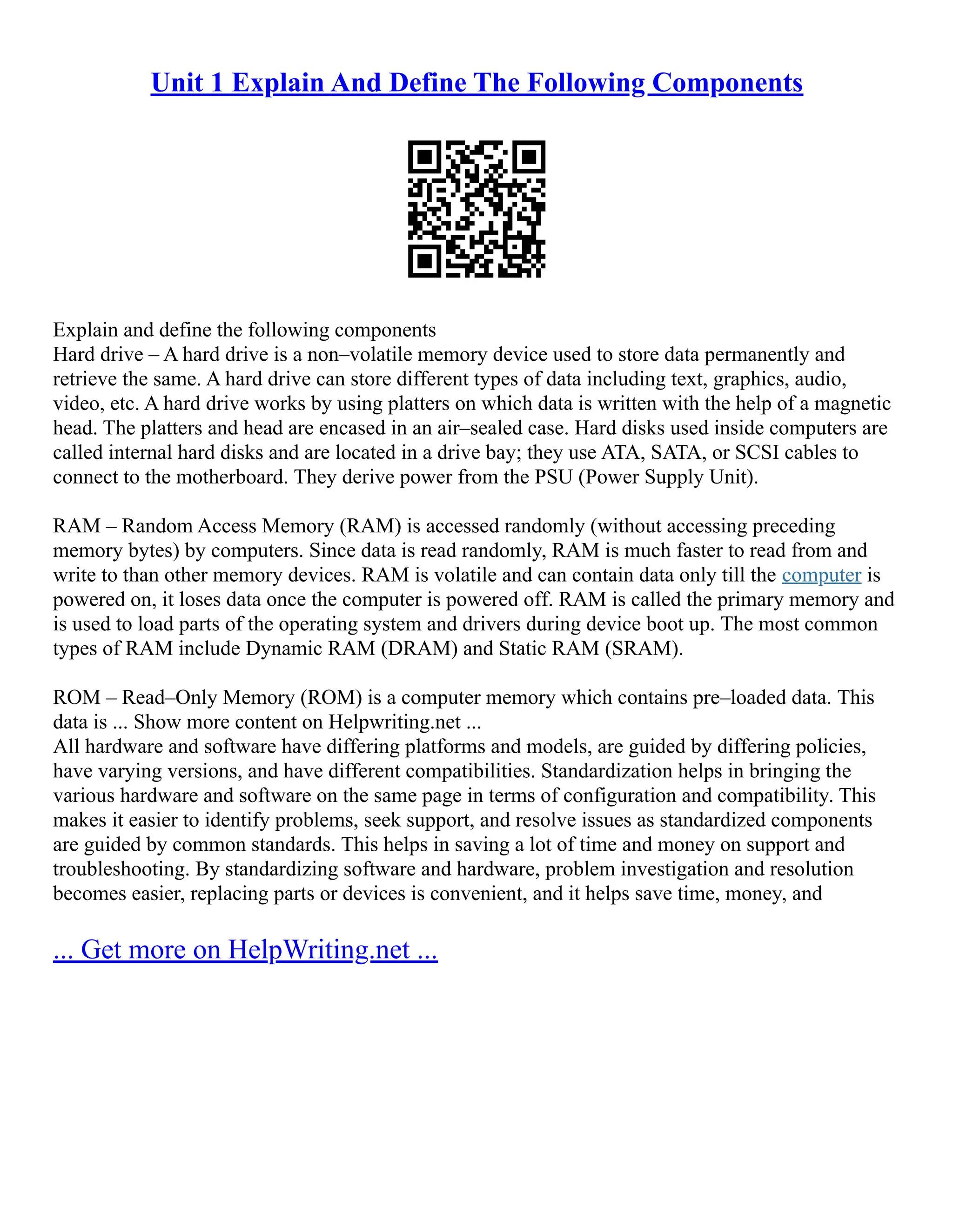 Unit 1 Explain And Define The Following Components
Explain and define the following components
Hard drive – A hard drive is a non–volatile memory device used to store data permanently and
retrieve the same. A hard drive can store different types of data including text, graphics, audio,
video, etc. A hard drive works by using platters on which data is written with the help of a magnetic
head. The platters and head are encased in an air–sealed case. Hard disks used inside computers are
called internal hard disks and are located in a drive bay; they use ATA, SATA, or SCSI cables to
connect to the motherboard. They derive power from the PSU (Power Supply Unit).
RAM – Random Access Memory (RAM) is accessed randomly (without accessing preceding
memory bytes) by computers. Since data is read randomly, RAM is much faster to read from and
write to than other memory devices. RAM is volatile and can contain data only till the computer is
powered on, it loses data once the computer is powered off. RAM is called the primary memory and
is used to load parts of the operating system and drivers during device boot up. The most common
types of RAM include Dynamic RAM (DRAM) and Static RAM (SRAM).
ROM – Read–Only Memory (ROM) is a computer memory which contains pre–loaded data. This
data is ... Show more content on Helpwriting.net ...
All hardware and software have differing platforms and models, are guided by differing policies,
have varying versions, and have different compatibilities. Standardization helps in bringing the
various hardware and software on the same page in terms of configuration and compatibility. This
makes it easier to identify problems, seek support, and resolve issues as standardized components
are guided by common standards. This helps in saving a lot of time and money on support and
troubleshooting. By standardizing software and hardware, problem investigation and resolution
becomes easier, replacing parts or devices is convenient, and it helps save time, money, and
... Get more on HelpWriting.net ...
 
