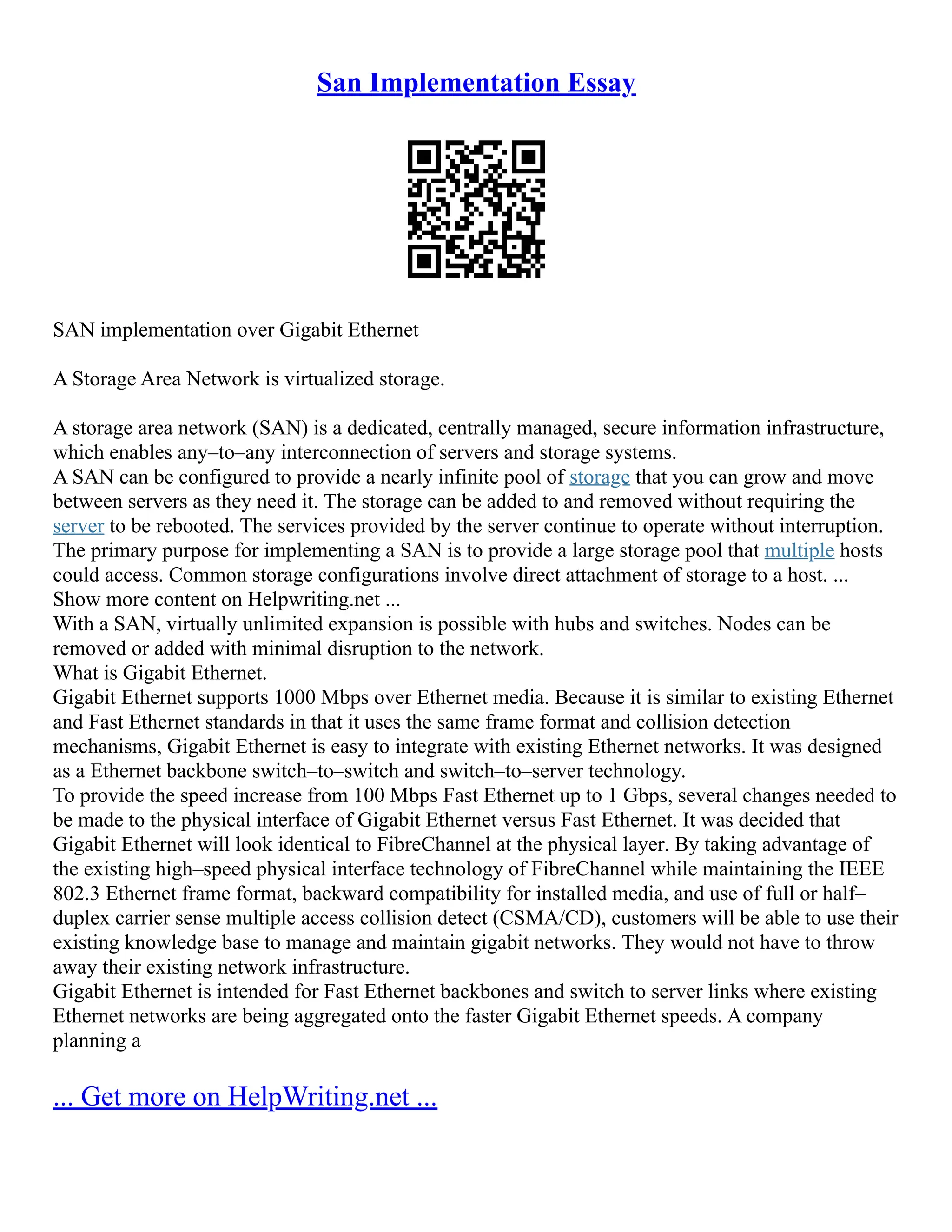 San Implementation Essay
SAN implementation over Gigabit Ethernet
A Storage Area Network is virtualized storage.
A storage area network (SAN) is a dedicated, centrally managed, secure information infrastructure,
which enables any–to–any interconnection of servers and storage systems.
A SAN can be configured to provide a nearly infinite pool of storage that you can grow and move
between servers as they need it. The storage can be added to and removed without requiring the
server to be rebooted. The services provided by the server continue to operate without interruption.
The primary purpose for implementing a SAN is to provide a large storage pool that multiple hosts
could access. Common storage configurations involve direct attachment of storage to a host. ...
Show more content on Helpwriting.net ...
With a SAN, virtually unlimited expansion is possible with hubs and switches. Nodes can be
removed or added with minimal disruption to the network.
What is Gigabit Ethernet.
Gigabit Ethernet supports 1000 Mbps over Ethernet media. Because it is similar to existing Ethernet
and Fast Ethernet standards in that it uses the same frame format and collision detection
mechanisms, Gigabit Ethernet is easy to integrate with existing Ethernet networks. It was designed
as a Ethernet backbone switch–to–switch and switch–to–server technology.
To provide the speed increase from 100 Mbps Fast Ethernet up to 1 Gbps, several changes needed to
be made to the physical interface of Gigabit Ethernet versus Fast Ethernet. It was decided that
Gigabit Ethernet will look identical to FibreChannel at the physical layer. By taking advantage of
the existing high–speed physical interface technology of FibreChannel while maintaining the IEEE
802.3 Ethernet frame format, backward compatibility for installed media, and use of full or half–
duplex carrier sense multiple access collision detect (CSMA/CD), customers will be able to use their
existing knowledge base to manage and maintain gigabit networks. They would not have to throw
away their existing network infrastructure.
Gigabit Ethernet is intended for Fast Ethernet backbones and switch to server links where existing
Ethernet networks are being aggregated onto the faster Gigabit Ethernet speeds. A company
planning a
... Get more on HelpWriting.net ...
 