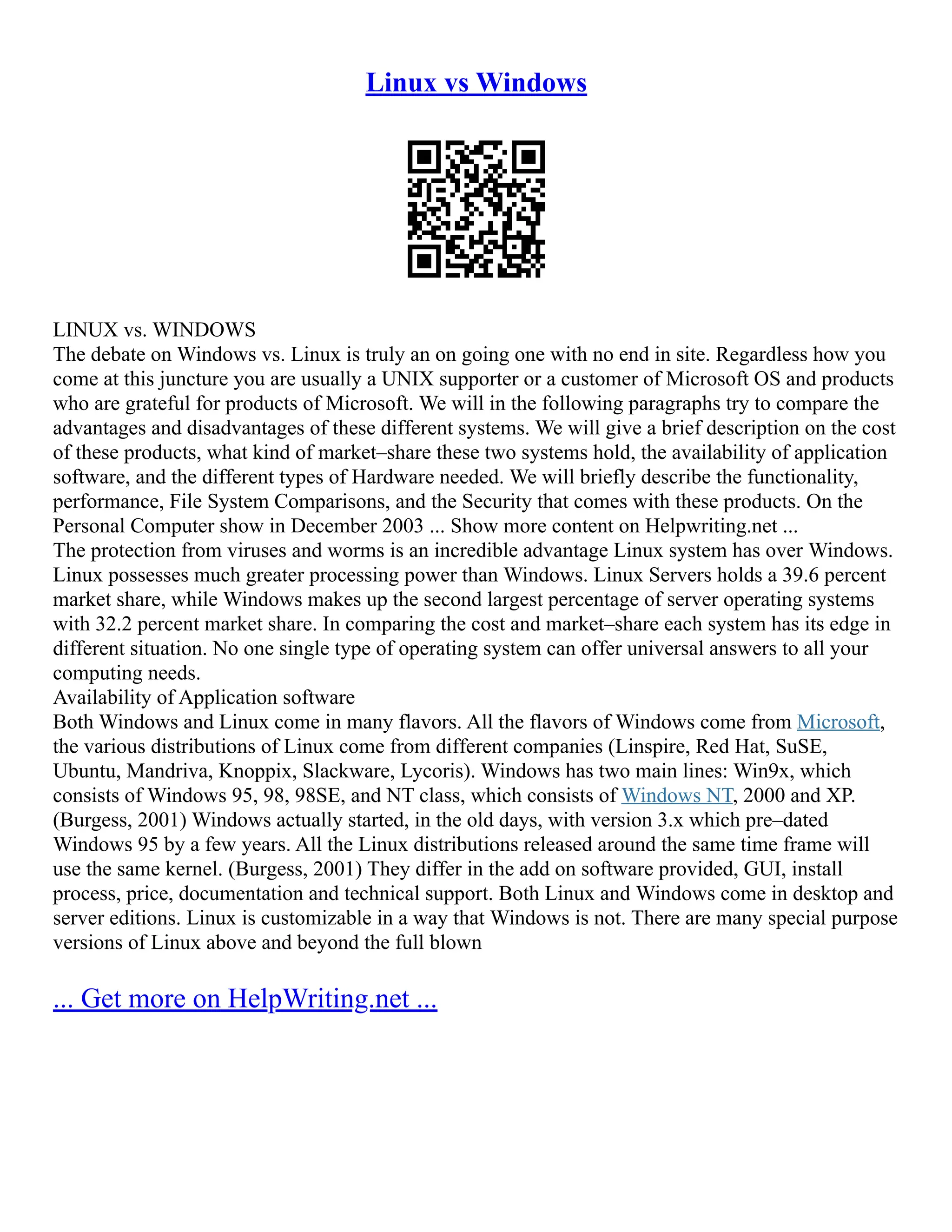 Linux vs Windows
LINUX vs. WINDOWS
The debate on Windows vs. Linux is truly an on going one with no end in site. Regardless how you
come at this juncture you are usually a UNIX supporter or a customer of Microsoft OS and products
who are grateful for products of Microsoft. We will in the following paragraphs try to compare the
advantages and disadvantages of these different systems. We will give a brief description on the cost
of these products, what kind of market–share these two systems hold, the availability of application
software, and the different types of Hardware needed. We will briefly describe the functionality,
performance, File System Comparisons, and the Security that comes with these products. On the
Personal Computer show in December 2003 ... Show more content on Helpwriting.net ...
The protection from viruses and worms is an incredible advantage Linux system has over Windows.
Linux possesses much greater processing power than Windows. Linux Servers holds a 39.6 percent
market share, while Windows makes up the second largest percentage of server operating systems
with 32.2 percent market share. In comparing the cost and market–share each system has its edge in
different situation. No one single type of operating system can offer universal answers to all your
computing needs.
Availability of Application software
Both Windows and Linux come in many flavors. All the flavors of Windows come from Microsoft,
the various distributions of Linux come from different companies (Linspire, Red Hat, SuSE,
Ubuntu, Mandriva, Knoppix, Slackware, Lycoris). Windows has two main lines: Win9x, which
consists of Windows 95, 98, 98SE, and NT class, which consists of Windows NT, 2000 and XP.
(Burgess, 2001) Windows actually started, in the old days, with version 3.x which pre–dated
Windows 95 by a few years. All the Linux distributions released around the same time frame will
use the same kernel. (Burgess, 2001) They differ in the add on software provided, GUI, install
process, price, documentation and technical support. Both Linux and Windows come in desktop and
server editions. Linux is customizable in a way that Windows is not. There are many special purpose
versions of Linux above and beyond the full blown
... Get more on HelpWriting.net ...
 