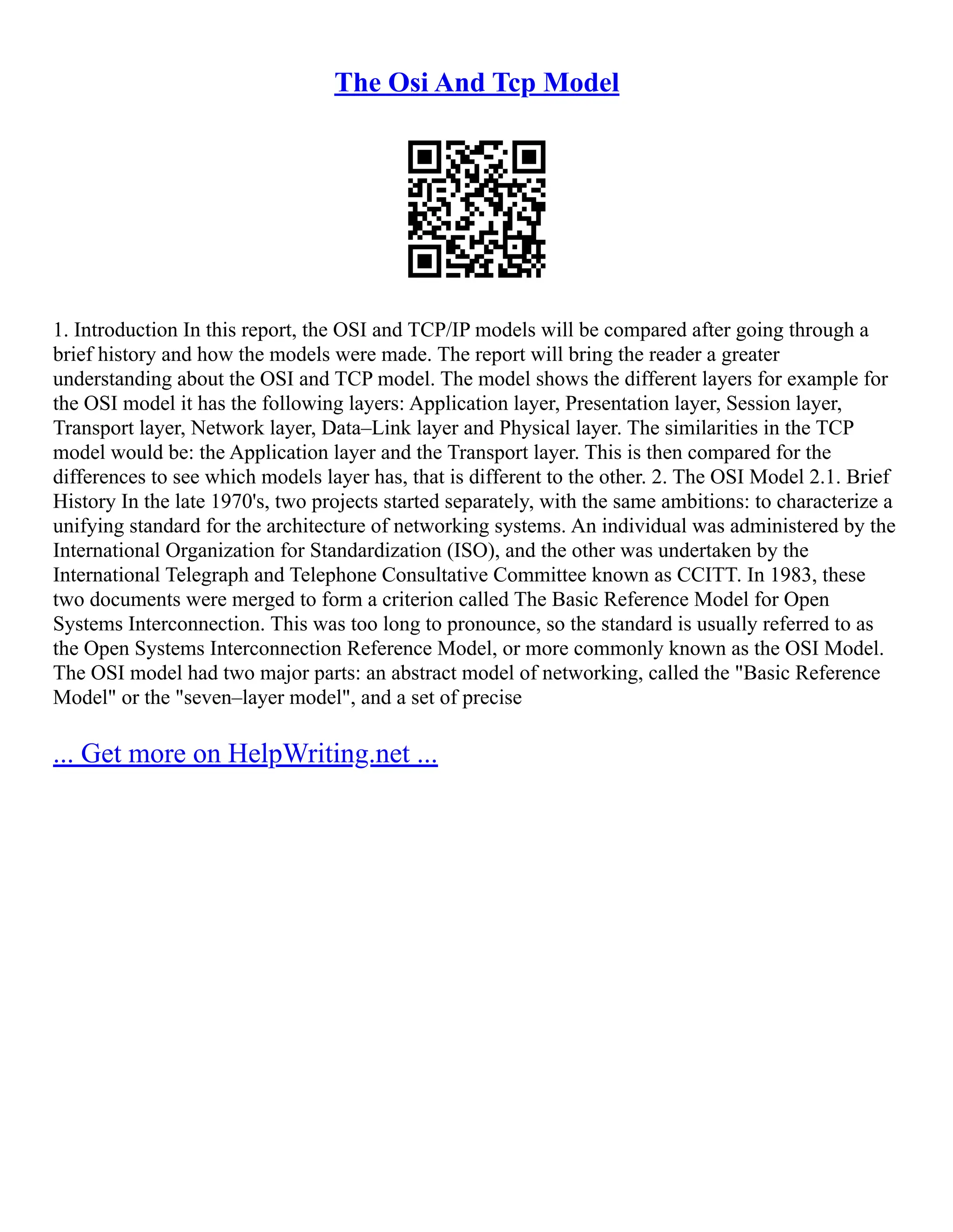 The Osi And Tcp Model
1. Introduction In this report, the OSI and TCP/IP models will be compared after going through a
brief history and how the models were made. The report will bring the reader a greater
understanding about the OSI and TCP model. The model shows the different layers for example for
the OSI model it has the following layers: Application layer, Presentation layer, Session layer,
Transport layer, Network layer, Data–Link layer and Physical layer. The similarities in the TCP
model would be: the Application layer and the Transport layer. This is then compared for the
differences to see which models layer has, that is different to the other. 2. The OSI Model 2.1. Brief
History In the late 1970's, two projects started separately, with the same ambitions: to characterize a
unifying standard for the architecture of networking systems. An individual was administered by the
International Organization for Standardization (ISO), and the other was undertaken by the
International Telegraph and Telephone Consultative Committee known as CCITT. In 1983, these
two documents were merged to form a criterion called The Basic Reference Model for Open
Systems Interconnection. This was too long to pronounce, so the standard is usually referred to as
the Open Systems Interconnection Reference Model, or more commonly known as the OSI Model.
The OSI model had two major parts: an abstract model of networking, called the "Basic Reference
Model" or the "seven–layer model", and a set of precise
... Get more on HelpWriting.net ...
 