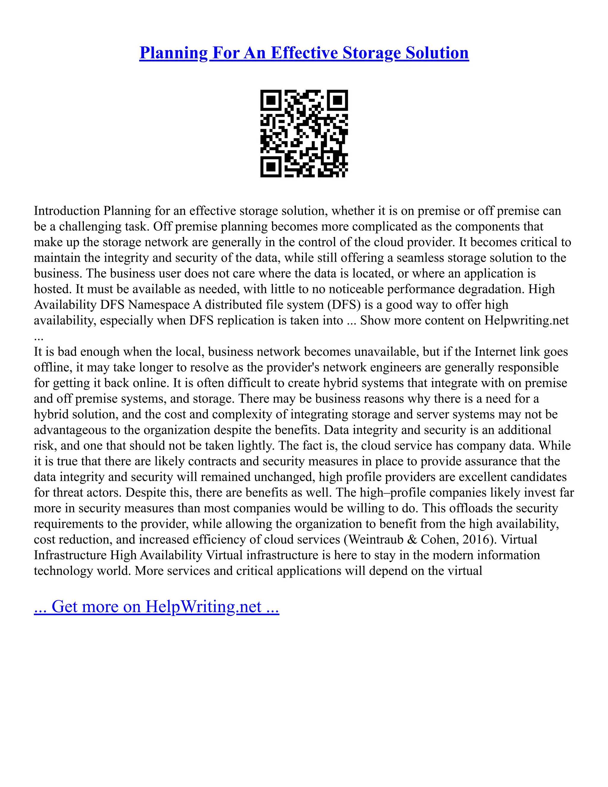 Planning For An Effective Storage Solution
Introduction Planning for an effective storage solution, whether it is on premise or off premise can
be a challenging task. Off premise planning becomes more complicated as the components that
make up the storage network are generally in the control of the cloud provider. It becomes critical to
maintain the integrity and security of the data, while still offering a seamless storage solution to the
business. The business user does not care where the data is located, or where an application is
hosted. It must be available as needed, with little to no noticeable performance degradation. High
Availability DFS Namespace A distributed file system (DFS) is a good way to offer high
availability, especially when DFS replication is taken into ... Show more content on Helpwriting.net
...
It is bad enough when the local, business network becomes unavailable, but if the Internet link goes
offline, it may take longer to resolve as the provider's network engineers are generally responsible
for getting it back online. It is often difficult to create hybrid systems that integrate with on premise
and off premise systems, and storage. There may be business reasons why there is a need for a
hybrid solution, and the cost and complexity of integrating storage and server systems may not be
advantageous to the organization despite the benefits. Data integrity and security is an additional
risk, and one that should not be taken lightly. The fact is, the cloud service has company data. While
it is true that there are likely contracts and security measures in place to provide assurance that the
data integrity and security will remained unchanged, high profile providers are excellent candidates
for threat actors. Despite this, there are benefits as well. The high–profile companies likely invest far
more in security measures than most companies would be willing to do. This offloads the security
requirements to the provider, while allowing the organization to benefit from the high availability,
cost reduction, and increased efficiency of cloud services (Weintraub & Cohen, 2016). Virtual
Infrastructure High Availability Virtual infrastructure is here to stay in the modern information
technology world. More services and critical applications will depend on the virtual
... Get more on HelpWriting.net ...
 