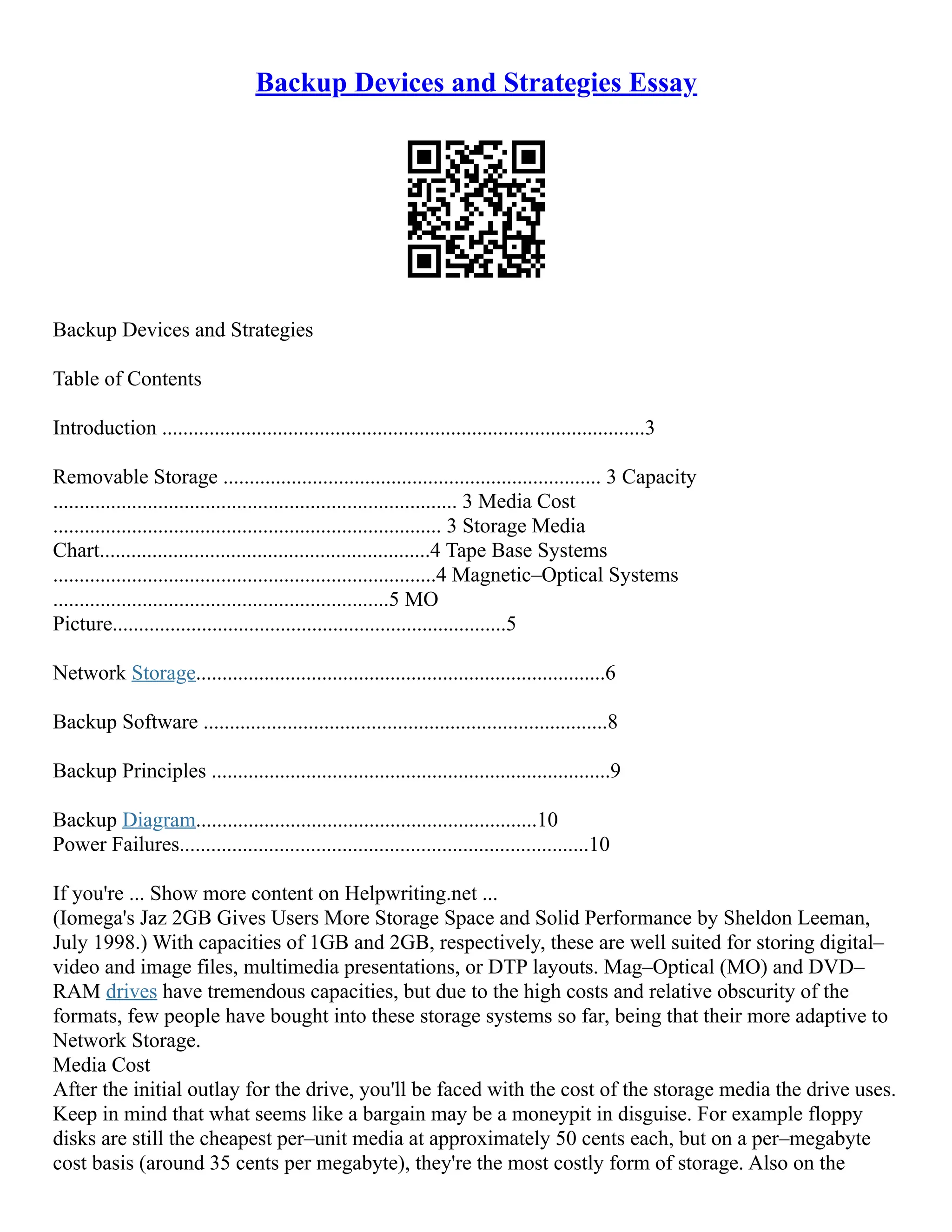 Backup Devices and Strategies Essay
Backup Devices and Strategies
Table of Contents
Introduction ............................................................................................3
Removable Storage ........................................................................ 3 Capacity
............................................................................. 3 Media Cost
.......................................................................... 3 Storage Media
Chart...............................................................4 Tape Base Systems
.........................................................................4 Magnetic–Optical Systems
................................................................5 MO
Picture...........................................................................5
Network Storage..............................................................................6
Backup Software .............................................................................8
Backup Principles ............................................................................9
Backup Diagram.................................................................10
Power Failures..............................................................................10
If you're ... Show more content on Helpwriting.net ...
(Iomega's Jaz 2GB Gives Users More Storage Space and Solid Performance by Sheldon Leeman,
July 1998.) With capacities of 1GB and 2GB, respectively, these are well suited for storing digital–
video and image files, multimedia presentations, or DTP layouts. Mag–Optical (MO) and DVD–
RAM drives have tremendous capacities, but due to the high costs and relative obscurity of the
formats, few people have bought into these storage systems so far, being that their more adaptive to
Network Storage.
Media Cost
After the initial outlay for the drive, you'll be faced with the cost of the storage media the drive uses.
Keep in mind that what seems like a bargain may be a moneypit in disguise. For example floppy
disks are still the cheapest per–unit media at approximately 50 cents each, but on a per–megabyte
cost basis (around 35 cents per megabyte), they're the most costly form of storage. Also on the
 