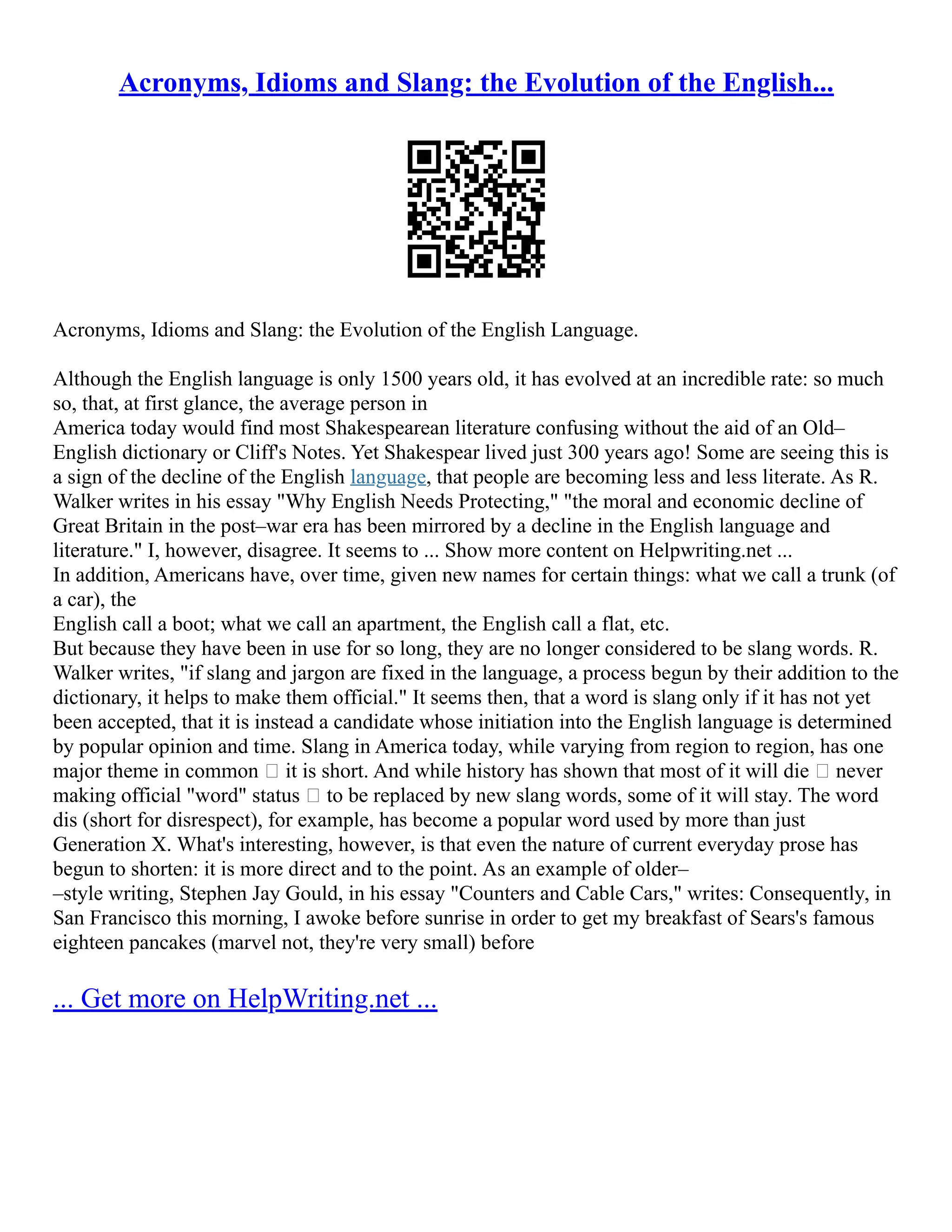 Acronyms, Idioms and Slang: the Evolution of the English...
Acronyms, Idioms and Slang: the Evolution of the English Language.
Although the English language is only 1500 years old, it has evolved at an incredible rate: so much
so, that, at first glance, the average person in
America today would find most Shakespearean literature confusing without the aid of an Old–
English dictionary or Cliff's Notes. Yet Shakespear lived just 300 years ago! Some are seeing this is
a sign of the decline of the English language, that people are becoming less and less literate. As R.
Walker writes in his essay "Why English Needs Protecting," "the moral and economic decline of
Great Britain in the post–war era has been mirrored by a decline in the English language and
literature." I, however, disagree. It seems to ... Show more content on Helpwriting.net ...
In addition, Americans have, over time, given new names for certain things: what we call a trunk (of
a car), the
English call a boot; what we call an apartment, the English call a flat, etc.
But because they have been in use for so long, they are no longer considered to be slang words. R.
Walker writes, "if slang and jargon are fixed in the language, a process begun by their addition to the
dictionary, it helps to make them official." It seems then, that a word is slang only if it has not yet
been accepted, that it is instead a candidate whose initiation into the English language is determined
by popular opinion and time. Slang in America today, while varying from region to region, has one
major theme in common — it is short. And while history has shown that most of it will die — never
making official "word" status — to be replaced by new slang words, some of it will stay. The word
dis (short for disrespect), for example, has become a popular word used by more than just
Generation X. What's interesting, however, is that even the nature of current everyday prose has
begun to shorten: it is more direct and to the point. As an example of older–
–style writing, Stephen Jay Gould, in his essay "Counters and Cable Cars," writes: Consequently, in
San Francisco this morning, I awoke before sunrise in order to get my breakfast of Sears's famous
eighteen pancakes (marvel not, they're very small) before
... Get more on HelpWriting.net ...
 