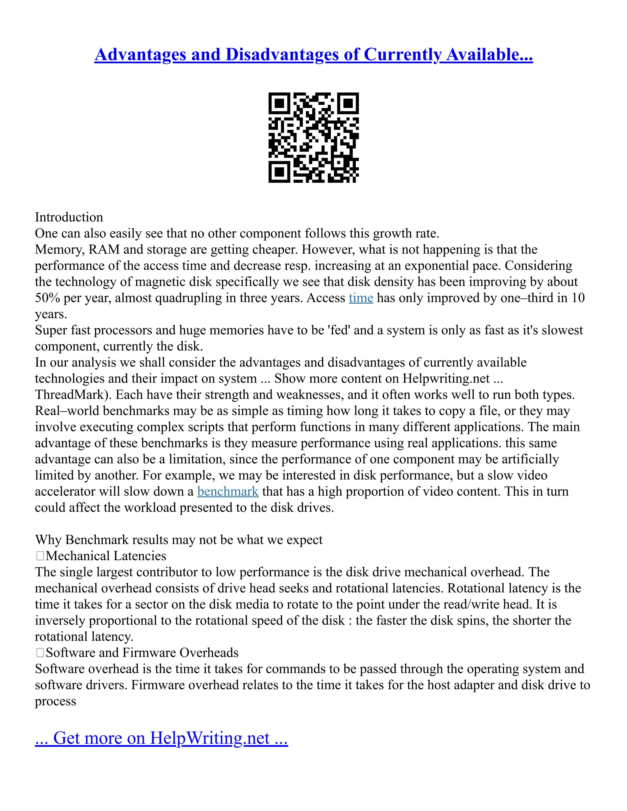 Advantages and Disadvantages of Currently Available...
Introduction
One can also easily see that no other component follows this growth rate.
Memory, RAM and storage are getting cheaper. However, what is not happening is that the
performance of the access time and decrease resp. increasing at an exponential pace. Considering
the technology of magnetic disk specifically we see that disk density has been improving by about
50% per year, almost quadrupling in three years. Access time has only improved by one–third in 10
years.
Super fast processors and huge memories have to be 'fed' and a system is only as fast as it's slowest
component, currently the disk.
In our analysis we shall consider the advantages and disadvantages of currently available
technologies and their impact on system ... Show more content on Helpwriting.net ...
ThreadMark). Each have their strength and weaknesses, and it often works well to run both types.
Real–world benchmarks may be as simple as timing how long it takes to copy a file, or they may
involve executing complex scripts that perform functions in many different applications. The main
advantage of these benchmarks is they measure performance using real applications. this same
advantage can also be a limitation, since the performance of one component may be artificially
limited by another. For example, we may be interested in disk performance, but a slow video
accelerator will slow down a benchmark that has a high proportion of video content. This in turn
could affect the workload presented to the disk drives.
Why Benchmark results may not be what we expect
Mechanical Latencies
The single largest contributor to low performance is the disk drive mechanical overhead. The
mechanical overhead consists of drive head seeks and rotational latencies. Rotational latency is the
time it takes for a sector on the disk media to rotate to the point under the read/write head. It is
inversely proportional to the rotational speed of the disk : the faster the disk spins, the shorter the
rotational latency.
Software and Firmware Overheads
Software overhead is the time it takes for commands to be passed through the operating system and
software drivers. Firmware overhead relates to the time it takes for the host adapter and disk drive to
process
... Get more on HelpWriting.net ...
 