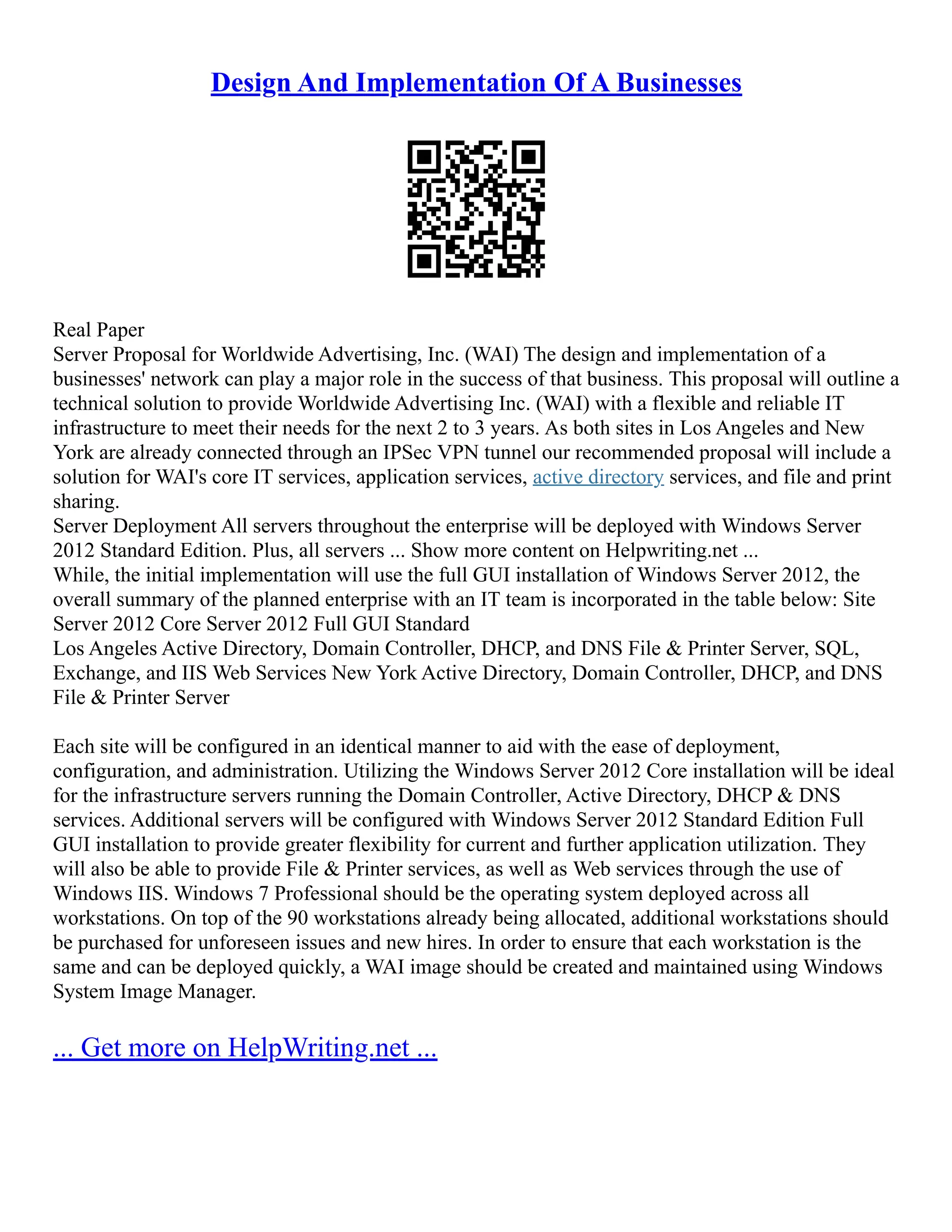 Design And Implementation Of A Businesses
Real Paper
Server Proposal for Worldwide Advertising, Inc. (WAI) The design and implementation of a
businesses' network can play a major role in the success of that business. This proposal will outline a
technical solution to provide Worldwide Advertising Inc. (WAI) with a flexible and reliable IT
infrastructure to meet their needs for the next 2 to 3 years. As both sites in Los Angeles and New
York are already connected through an IPSec VPN tunnel our recommended proposal will include a
solution for WAI's core IT services, application services, active directory services, and file and print
sharing.
Server Deployment All servers throughout the enterprise will be deployed with Windows Server
2012 Standard Edition. Plus, all servers ... Show more content on Helpwriting.net ...
While, the initial implementation will use the full GUI installation of Windows Server 2012, the
overall summary of the planned enterprise with an IT team is incorporated in the table below: Site
Server 2012 Core Server 2012 Full GUI Standard
Los Angeles Active Directory, Domain Controller, DHCP, and DNS File & Printer Server, SQL,
Exchange, and IIS Web Services New York Active Directory, Domain Controller, DHCP, and DNS
File & Printer Server
Each site will be configured in an identical manner to aid with the ease of deployment,
configuration, and administration. Utilizing the Windows Server 2012 Core installation will be ideal
for the infrastructure servers running the Domain Controller, Active Directory, DHCP & DNS
services. Additional servers will be configured with Windows Server 2012 Standard Edition Full
GUI installation to provide greater flexibility for current and further application utilization. They
will also be able to provide File & Printer services, as well as Web services through the use of
Windows IIS. Windows 7 Professional should be the operating system deployed across all
workstations. On top of the 90 workstations already being allocated, additional workstations should
be purchased for unforeseen issues and new hires. In order to ensure that each workstation is the
same and can be deployed quickly, a WAI image should be created and maintained using Windows
System Image Manager.
... Get more on HelpWriting.net ...
 