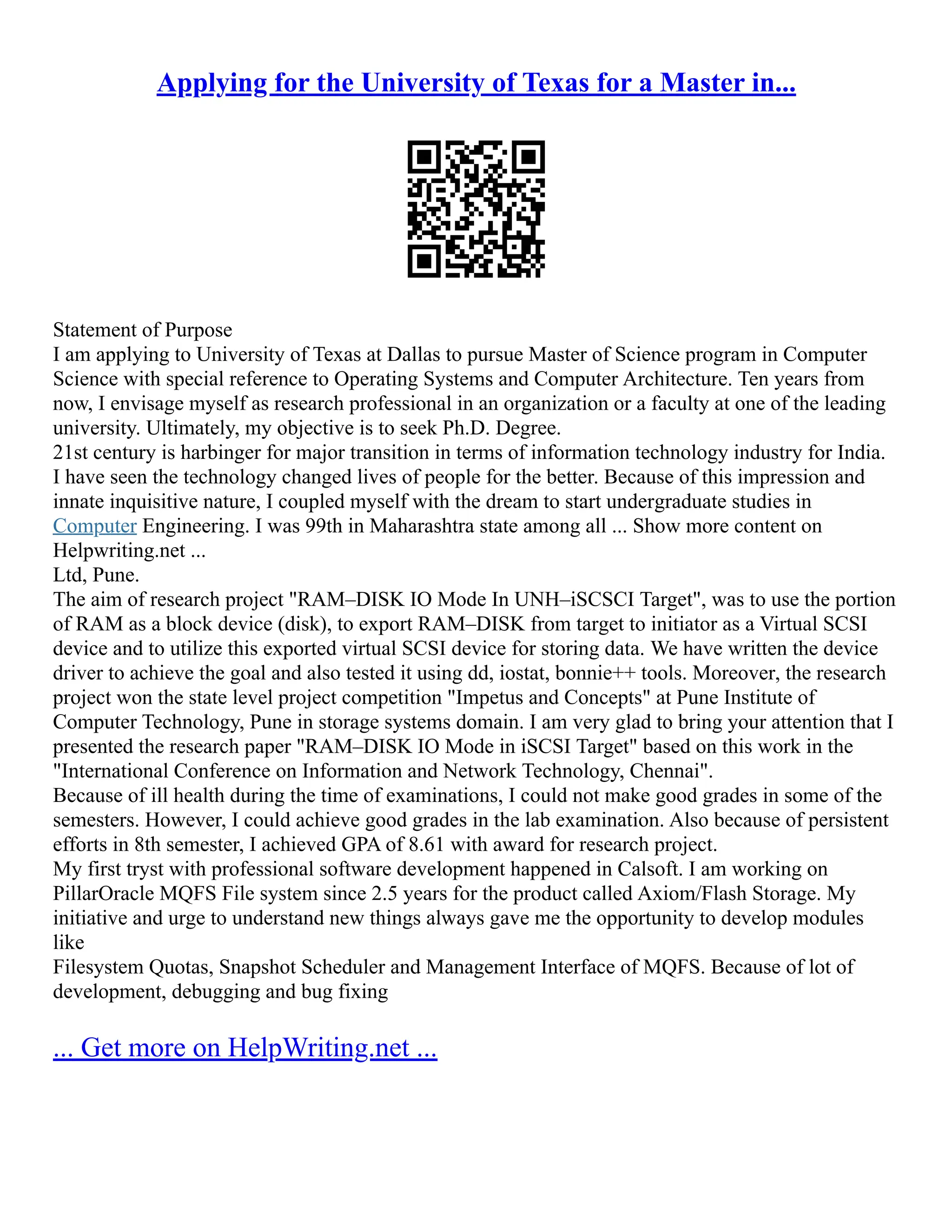 Applying for the University of Texas for a Master in...
Statement of Purpose
I am applying to University of Texas at Dallas to pursue Master of Science program in Computer
Science with special reference to Operating Systems and Computer Architecture. Ten years from
now, I envisage myself as research professional in an organization or a faculty at one of the leading
university. Ultimately, my objective is to seek Ph.D. Degree.
21st century is harbinger for major transition in terms of information technology industry for India.
I have seen the technology changed lives of people for the better. Because of this impression and
innate inquisitive nature, I coupled myself with the dream to start undergraduate studies in
Computer Engineering. I was 99th in Maharashtra state among all ... Show more content on
Helpwriting.net ...
Ltd, Pune.
The aim of research project "RAM–DISK IO Mode In UNH–iSCSCI Target", was to use the portion
of RAM as a block device (disk), to export RAM–DISK from target to initiator as a Virtual SCSI
device and to utilize this exported virtual SCSI device for storing data. We have written the device
driver to achieve the goal and also tested it using dd, iostat, bonnie++ tools. Moreover, the research
project won the state level project competition "Impetus and Concepts" at Pune Institute of
Computer Technology, Pune in storage systems domain. I am very glad to bring your attention that I
presented the research paper "RAM–DISK IO Mode in iSCSI Target" based on this work in the
"International Conference on Information and Network Technology, Chennai".
Because of ill health during the time of examinations, I could not make good grades in some of the
semesters. However, I could achieve good grades in the lab examination. Also because of persistent
efforts in 8th semester, I achieved GPA of 8.61 with award for research project.
My first tryst with professional software development happened in Calsoft. I am working on
PillarOracle MQFS File system since 2.5 years for the product called Axiom/Flash Storage. My
initiative and urge to understand new things always gave me the opportunity to develop modules
like
Filesystem Quotas, Snapshot Scheduler and Management Interface of MQFS. Because of lot of
development, debugging and bug fixing
... Get more on HelpWriting.net ...
 