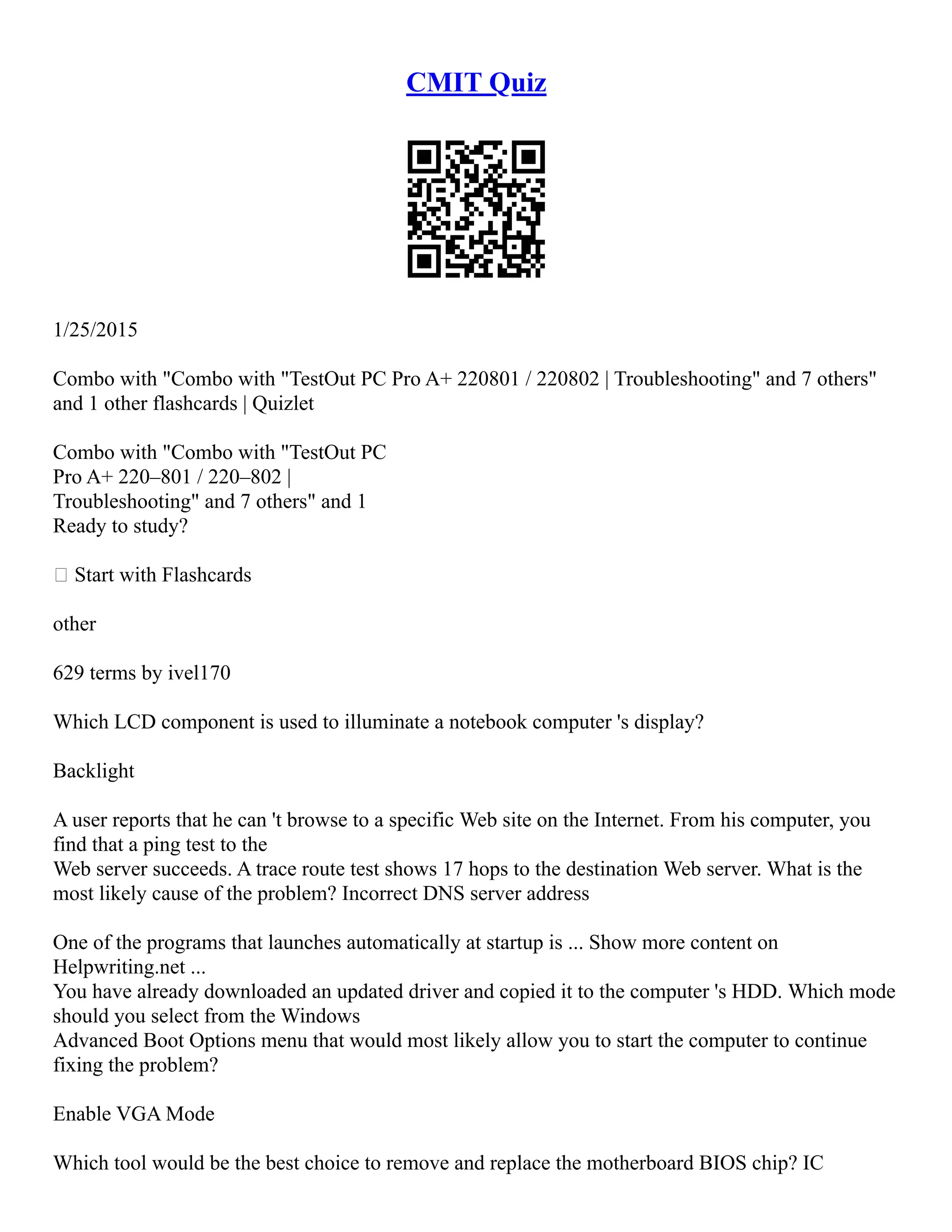 CMIT Quiz
1/25/2015
Combo with "Combo with "TestOut PC Pro A+ 220­
801 / 220­
802 | Troubleshooting" and 7 others"
and 1 other flashcards | Quizlet
Combo with "Combo with "TestOut PC
Pro A+ 220–801 / 220–802 |
Troubleshooting" and 7 others" and 1
Ready to study?
 Start with Flashcards
other
629 terms by ivel170
Which LCD component is used to illuminate a notebook computer 's display?
Backlight
A user reports that he can 't browse to a specific Web site on the Internet. From his computer, you
find that a ping test to the
Web server succeeds. A trace route test shows 17 hops to the destination Web server. What is the
most likely cause of the problem? Incorrect DNS server address
One of the programs that launches automatically at startup is ... Show more content on
Helpwriting.net ...
You have already downloaded an updated driver and copied it to the computer 's HDD. Which mode
should you select from the Windows
Advanced Boot Options menu that would most likely allow you to start the computer to continue
fixing the problem?
Enable VGA Mode
Which tool would be the best choice to remove and replace the motherboard BIOS chip? IC
 