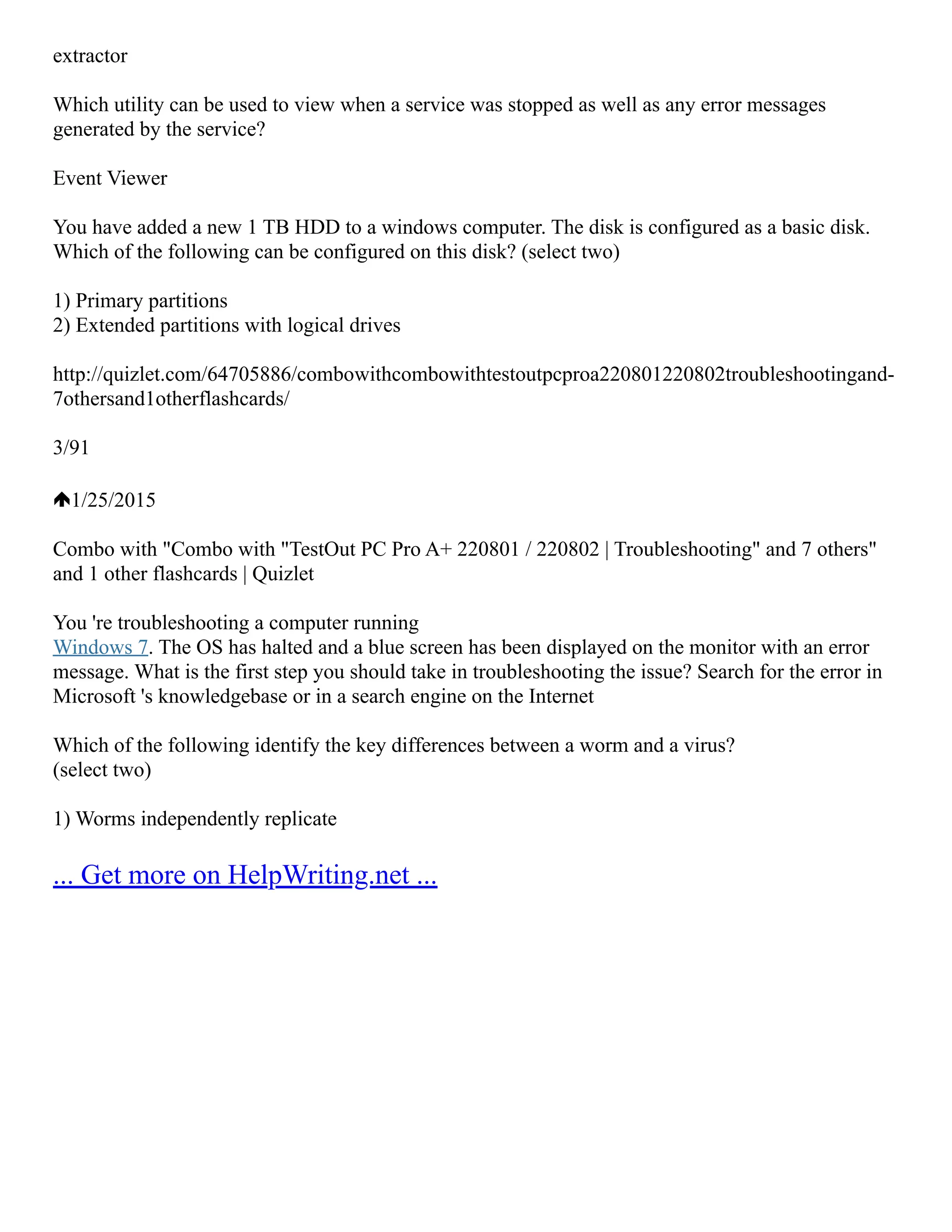 extractor
Which utility can be used to view when a service was stopped as well as any error messages
generated by the service?
Event Viewer
You have added a new 1 TB HDD to a windows computer. The disk is configured as a basic disk.
Which of the following can be configured on this disk? (select two)
1) Primary partitions
2) Extended partitions with logical drives
http://quizlet.com/64705886/combo­
with­
combo­
with­
testout­
pc­
pro­
a­
220­
801­
220­
802­
troubleshooting­
and­
‐
7­
others­
and­
1­
other­
flash­
cards/
3/91
1/25/2015
Combo with "Combo with "TestOut PC Pro A+ 220­
801 / 220­
802 | Troubleshooting" and 7 others"
and 1 other flashcards | Quizlet
You 're troubleshooting a computer running
Windows 7. The OS has halted and a blue screen has been displayed on the monitor with an error
message. What is the first step you should take in troubleshooting the issue? Search for the error in
Microsoft 's knowledgebase or in a search engine on the Internet
Which of the following identify the key differences between a worm and a virus?
(select two)
1) Worms independently replicate
... Get more on HelpWriting.net ...
 