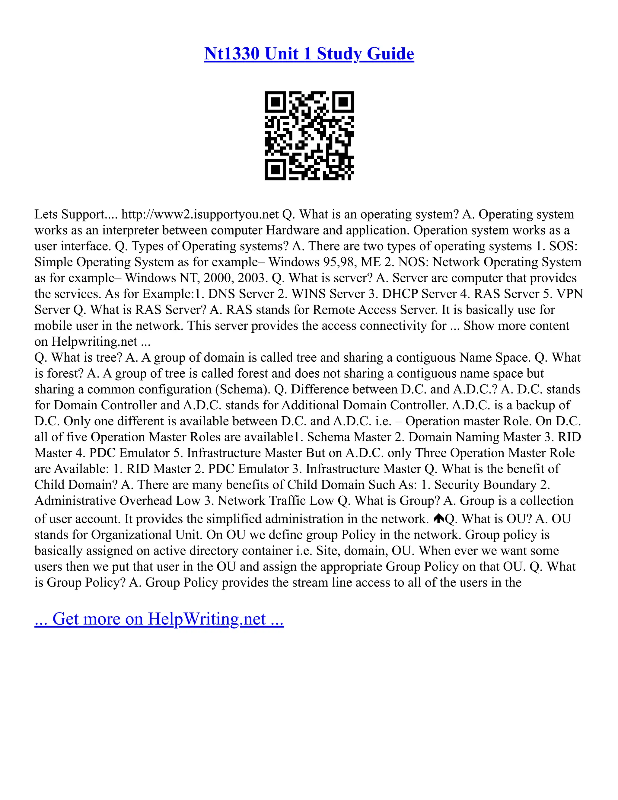Nt1330 Unit 1 Study Guide
Lets Support.... http://www2.isupportyou.net Q. What is an operating system? A. Operating system
works as an interpreter between computer Hardware and application. Operation system works as a
user interface. Q. Types of Operating systems? A. There are two types of operating systems 1. SOS:
Simple Operating System as for example– Windows 95,98, ME 2. NOS: Network Operating System
as for example– Windows NT, 2000, 2003. Q. What is server? A. Server are computer that provides
the services. As for Example:1. DNS Server 2. WINS Server 3. DHCP Server 4. RAS Server 5. VPN
Server Q. What is RAS Server? A. RAS stands for Remote Access Server. It is basically use for
mobile user in the network. This server provides the access connectivity for ... Show more content
on Helpwriting.net ...
Q. What is tree? A. A group of domain is called tree and sharing a contiguous Name Space. Q. What
is forest? A. A group of tree is called forest and does not sharing a contiguous name space but
sharing a common configuration (Schema). Q. Difference between D.C. and A.D.C.? A. D.C. stands
for Domain Controller and A.D.C. stands for Additional Domain Controller. A.D.C. is a backup of
D.C. Only one different is available between D.C. and A.D.C. i.e. – Operation master Role. On D.C.
all of five Operation Master Roles are available1. Schema Master 2. Domain Naming Master 3. RID
Master 4. PDC Emulator 5. Infrastructure Master But on A.D.C. only Three Operation Master Role
are Available: 1. RID Master 2. PDC Emulator 3. Infrastructure Master Q. What is the benefit of
Child Domain? A. There are many benefits of Child Domain Such As: 1. Security Boundary 2.
Administrative Overhead Low 3. Network Traffic Low Q. What is Group? A. Group is a collection
of user account. It provides the simplified administration in the network. Q. What is OU? A. OU
stands for Organizational Unit. On OU we define group Policy in the network. Group policy is
basically assigned on active directory container i.e. Site, domain, OU. When ever we want some
users then we put that user in the OU and assign the appropriate Group Policy on that OU. Q. What
is Group Policy? A. Group Policy provides the stream line access to all of the users in the
... Get more on HelpWriting.net ...
 