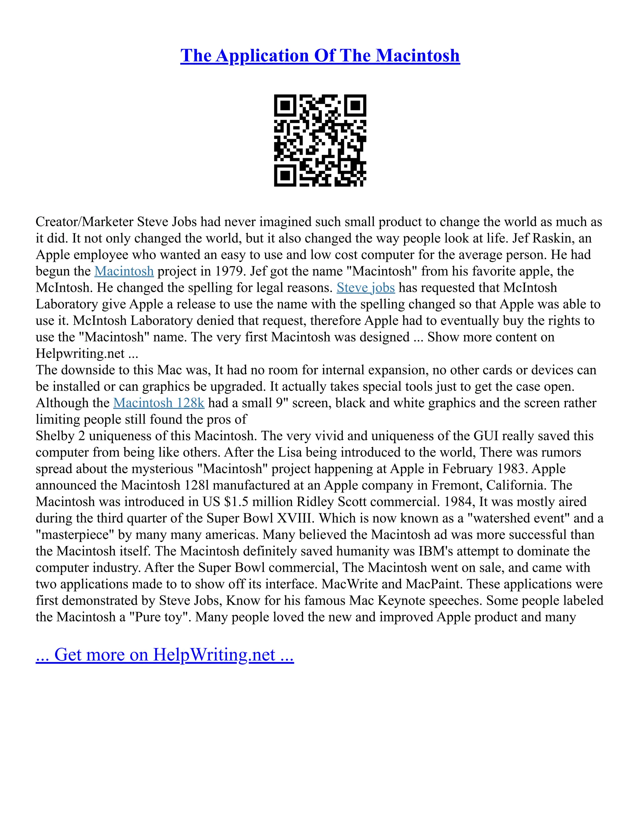 The Application Of The Macintosh
Creator/Marketer Steve Jobs had never imagined such small product to change the world as much as
it did. It not only changed the world, but it also changed the way people look at life. Jef Raskin, an
Apple employee who wanted an easy to use and low cost computer for the average person. He had
begun the Macintosh project in 1979. Jef got the name "Macintosh" from his favorite apple, the
McIntosh. He changed the spelling for legal reasons. Steve jobs has requested that McIntosh
Laboratory give Apple a release to use the name with the spelling changed so that Apple was able to
use it. McIntosh Laboratory denied that request, therefore Apple had to eventually buy the rights to
use the "Macintosh" name. The very first Macintosh was designed ... Show more content on
Helpwriting.net ...
The downside to this Mac was, It had no room for internal expansion, no other cards or devices can
be installed or can graphics be upgraded. It actually takes special tools just to get the case open.
Although the Macintosh 128k had a small 9" screen, black and white graphics and the screen rather
limiting people still found the pros of
Shelby 2 uniqueness of this Macintosh. The very vivid and uniqueness of the GUI really saved this
computer from being like others. After the Lisa being introduced to the world, There was rumors
spread about the mysterious "Macintosh" project happening at Apple in February 1983. Apple
announced the Macintosh 128l manufactured at an Apple company in Fremont, California. The
Macintosh was introduced in US $1.5 million Ridley Scott commercial. 1984, It was mostly aired
during the third quarter of the Super Bowl XVIII. Which is now known as a "watershed event" and a
"masterpiece" by many many americas. Many believed the Macintosh ad was more successful than
the Macintosh itself. The Macintosh definitely saved humanity was IBM's attempt to dominate the
computer industry. After the Super Bowl commercial, The Macintosh went on sale, and came with
two applications made to to show off its interface. MacWrite and MacPaint. These applications were
first demonstrated by Steve Jobs, Know for his famous Mac Keynote speeches. Some people labeled
the Macintosh a "Pure toy". Many people loved the new and improved Apple product and many
... Get more on HelpWriting.net ...
 