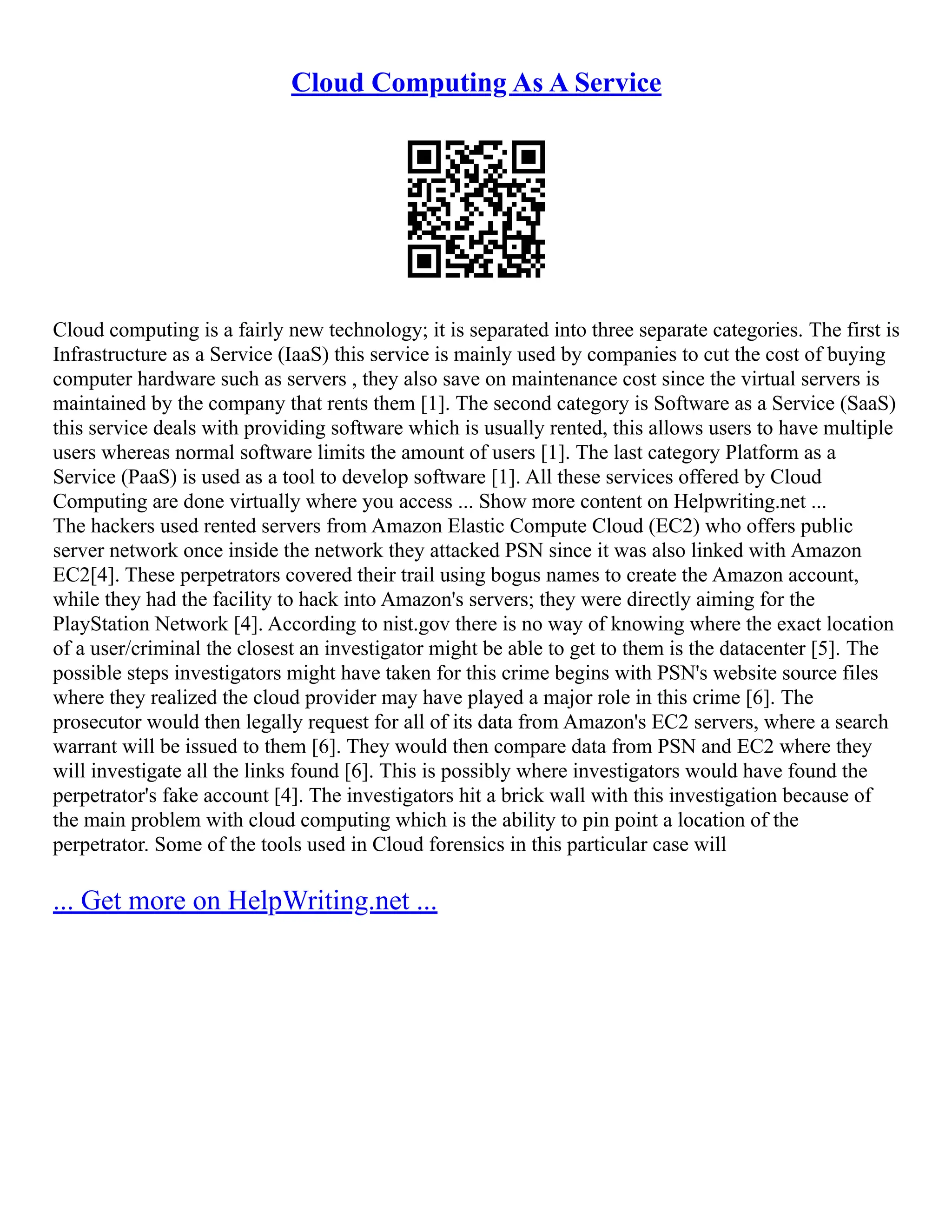 Cloud Computing As A Service
Cloud computing is a fairly new technology; it is separated into three separate categories. The first is
Infrastructure as a Service (IaaS) this service is mainly used by companies to cut the cost of buying
computer hardware such as servers , they also save on maintenance cost since the virtual servers is
maintained by the company that rents them [1]. The second category is Software as a Service (SaaS)
this service deals with providing software which is usually rented, this allows users to have multiple
users whereas normal software limits the amount of users [1]. The last category Platform as a
Service (PaaS) is used as a tool to develop software [1]. All these services offered by Cloud
Computing are done virtually where you access ... Show more content on Helpwriting.net ...
The hackers used rented servers from Amazon Elastic Compute Cloud (EC2) who offers public
server network once inside the network they attacked PSN since it was also linked with Amazon
EC2[4]. These perpetrators covered their trail using bogus names to create the Amazon account,
while they had the facility to hack into Amazon's servers; they were directly aiming for the
PlayStation Network [4]. According to nist.gov there is no way of knowing where the exact location
of a user/criminal the closest an investigator might be able to get to them is the datacenter [5]. The
possible steps investigators might have taken for this crime begins with PSN's website source files
where they realized the cloud provider may have played a major role in this crime [6]. The
prosecutor would then legally request for all of its data from Amazon's EC2 servers, where a search
warrant will be issued to them [6]. They would then compare data from PSN and EC2 where they
will investigate all the links found [6]. This is possibly where investigators would have found the
perpetrator's fake account [4]. The investigators hit a brick wall with this investigation because of
the main problem with cloud computing which is the ability to pin point a location of the
perpetrator. Some of the tools used in Cloud forensics in this particular case will
... Get more on HelpWriting.net ...
 