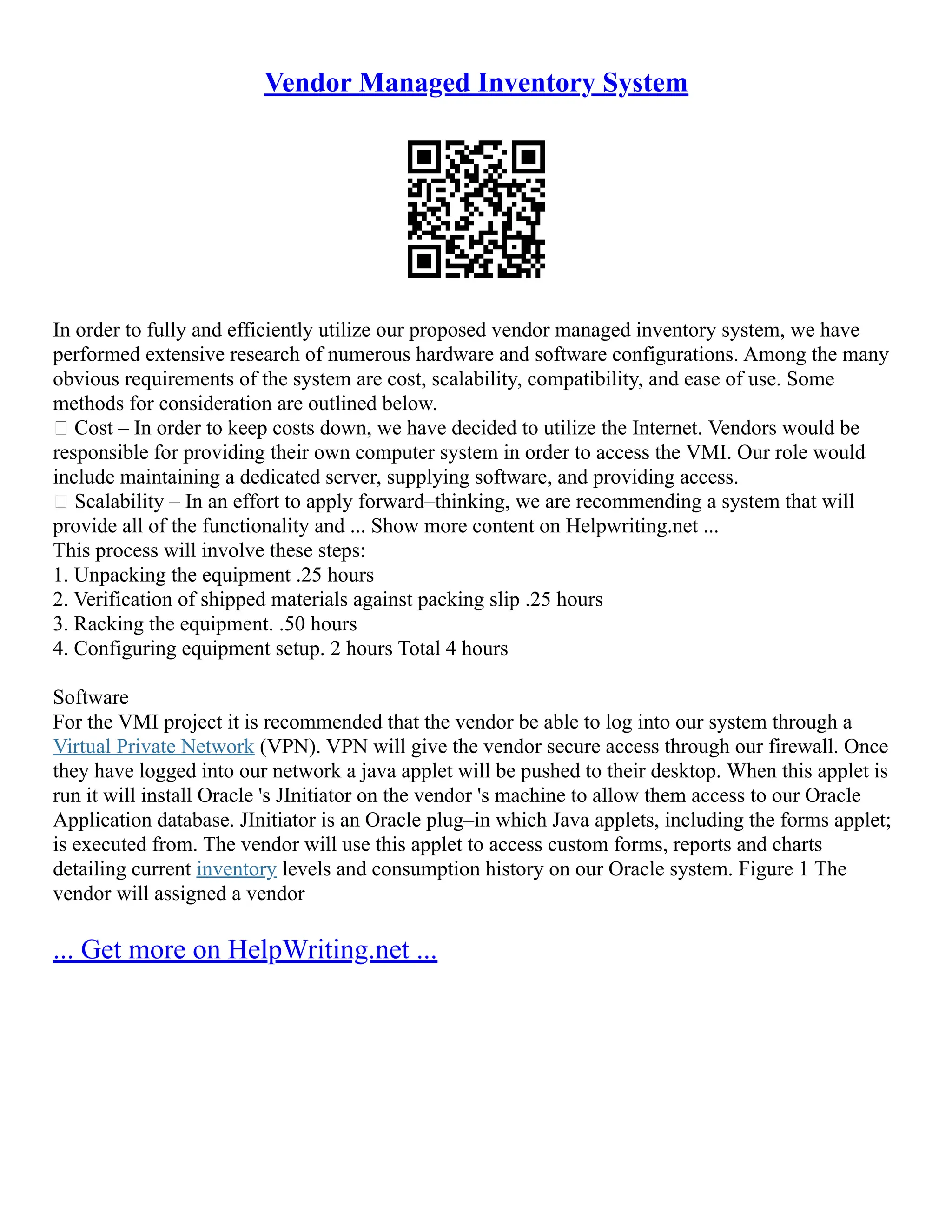 Vendor Managed Inventory System
In order to fully and efficiently utilize our proposed vendor managed inventory system, we have
performed extensive research of numerous hardware and software configurations. Among the many
obvious requirements of the system are cost, scalability, compatibility, and ease of use. Some
methods for consideration are outlined below.
• Cost – In order to keep costs down, we have decided to utilize the Internet. Vendors would be
responsible for providing their own computer system in order to access the VMI. Our role would
include maintaining a dedicated server, supplying software, and providing access.
• Scalability – In an effort to apply forward–thinking, we are recommending a system that will
provide all of the functionality and ... Show more content on Helpwriting.net ...
This process will involve these steps:
1. Unpacking the equipment .25 hours
2. Verification of shipped materials against packing slip .25 hours
3. Racking the equipment. .50 hours
4. Configuring equipment setup. 2 hours Total 4 hours
Software
For the VMI project it is recommended that the vendor be able to log into our system through a
Virtual Private Network (VPN). VPN will give the vendor secure access through our firewall. Once
they have logged into our network a java applet will be pushed to their desktop. When this applet is
run it will install Oracle 's JInitiator on the vendor 's machine to allow them access to our Oracle
Application database. JInitiator is an Oracle plug–in which Java applets, including the forms applet;
is executed from. The vendor will use this applet to access custom forms, reports and charts
detailing current inventory levels and consumption history on our Oracle system. Figure 1 The
vendor will assigned a vendor
... Get more on HelpWriting.net ...
 