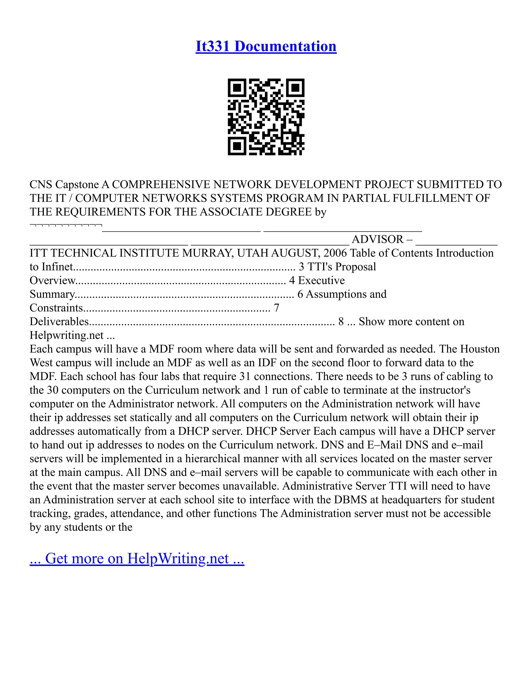It331 Documentation
CNS Capstone A COMPREHENSIVE NETWORK DEVELOPMENT PROJECT SUBMITTED TO
THE IT / COMPUTER NETWORKS SYSTEMS PROGRAM IN PARTIAL FULFILLMENT OF
THE REQUIREMENTS FOR THE ASSOCIATE DEGREE by
¬¬¬¬¬¬¬¬¬¬¬___________________________ ___________________________
___________________________ ___________________________ ADVISOR – ______________
ITT TECHNICAL INSTITUTE MURRAY, UTAH AUGUST, 2006 Table of Contents Introduction
to Infinet............................................................................ 3 TTI's Proposal
Overview........................................................................ 4 Executive
Summary........................................................................... 6 Assumptions and
Constraints................................................................ 7
Deliverables.................................................................................... 8 ... Show more content on
Helpwriting.net ...
Each campus will have a MDF room where data will be sent and forwarded as needed. The Houston
West campus will include an MDF as well as an IDF on the second floor to forward data to the
MDF. Each school has four labs that require 31 connections. There needs to be 3 runs of cabling to
the 30 computers on the Curriculum network and 1 run of cable to terminate at the instructor's
computer on the Administrator network. All computers on the Administration network will have
their ip addresses set statically and all computers on the Curriculum network will obtain their ip
addresses automatically from a DHCP server. DHCP Server Each campus will have a DHCP server
to hand out ip addresses to nodes on the Curriculum network. DNS and E–Mail DNS and e–mail
servers will be implemented in a hierarchical manner with all services located on the master server
at the main campus. All DNS and e–mail servers will be capable to communicate with each other in
the event that the master server becomes unavailable. Administrative Server TTI will need to have
an Administration server at each school site to interface with the DBMS at headquarters for student
tracking, grades, attendance, and other functions The Administration server must not be accessible
by any students or the
... Get more on HelpWriting.net ...
 