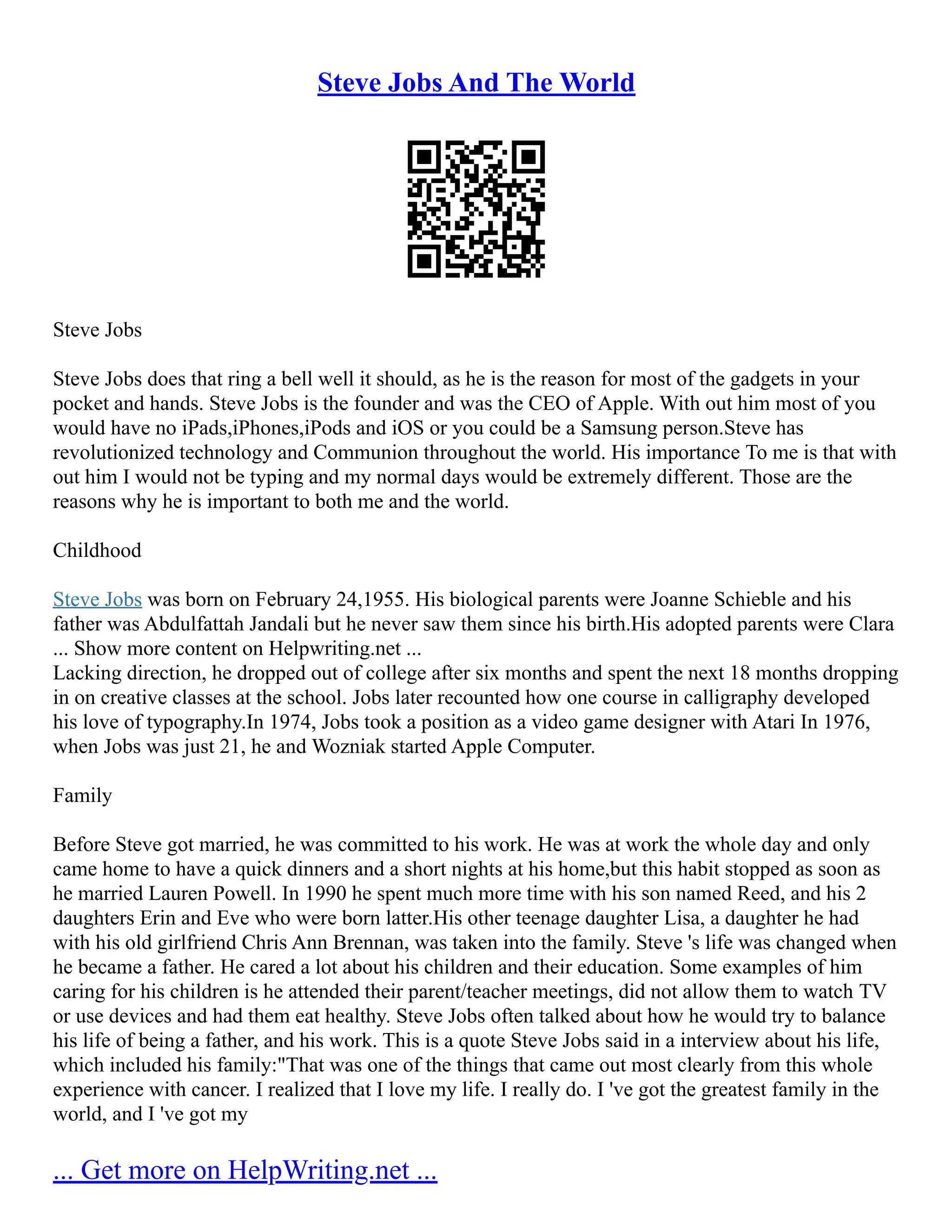 Steve Jobs And The World
Steve Jobs
Steve Jobs does that ring a bell well it should, as he is the reason for most of the gadgets in your
pocket and hands. Steve Jobs is the founder and was the CEO of Apple. With out him most of you
would have no iPads,iPhones,iPods and iOS or you could be a Samsung person.Steve has
revolutionized technology and Communion throughout the world. His importance To me is that with
out him I would not be typing and my normal days would be extremely different. Those are the
reasons why he is important to both me and the world.
Childhood
Steve Jobs was born on February 24,1955. His biological parents were Joanne Schieble and his
father was Abdulfattah Jandali but he never saw them since his birth.His adopted parents were Clara
... Show more content on Helpwriting.net ...
Lacking direction, he dropped out of college after six months and spent the next 18 months dropping
in on creative classes at the school. Jobs later recounted how one course in calligraphy developed
his love of typography.In 1974, Jobs took a position as a video game designer with Atari In 1976,
when Jobs was just 21, he and Wozniak started Apple Computer.
Family
Before Steve got married, he was committed to his work. He was at work the whole day and only
came home to have a quick dinners and a short nights at his home,but this habit stopped as soon as
he married Lauren Powell. In 1990 he spent much more time with his son named Reed, and his 2
daughters Erin and Eve who were born latter.His other teenage daughter Lisa, a daughter he had
with his old girlfriend Chris Ann Brennan, was taken into the family. Steve 's life was changed when
he became a father. He cared a lot about his children and their education. Some examples of him
caring for his children is he attended their parent/teacher meetings, did not allow them to watch TV
or use devices and had them eat healthy. Steve Jobs often talked about how he would try to balance
his life of being a father, and his work. This is a quote Steve Jobs said in a interview about his life,
which included his family:"That was one of the things that came out most clearly from this whole
experience with cancer. I realized that I love my life. I really do. I 've got the greatest family in the
world, and I 've got my
... Get more on HelpWriting.net ...
 