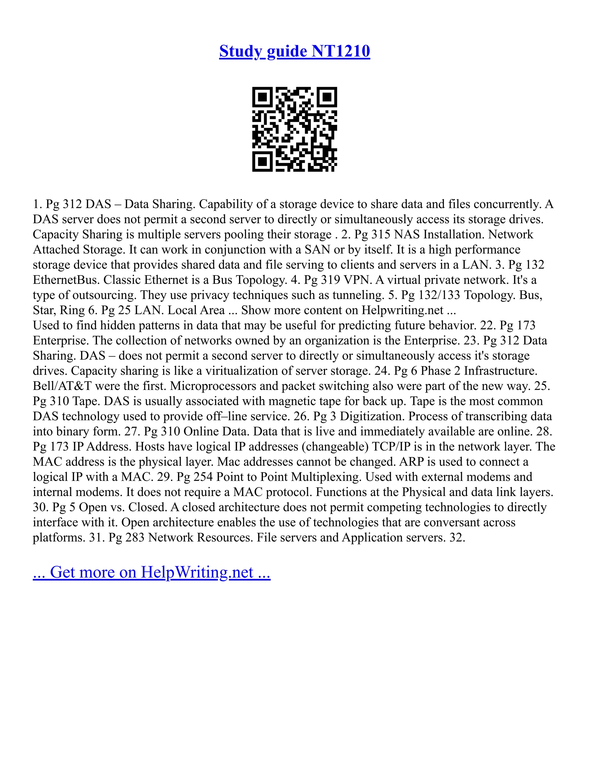 Study guide NT1210
1. Pg 312 DAS – Data Sharing. Capability of a storage device to share data and files concurrently. A
DAS server does not permit a second server to directly or simultaneously access its storage drives.
Capacity Sharing is multiple servers pooling their storage . 2. Pg 315 NAS Installation. Network
Attached Storage. It can work in conjunction with a SAN or by itself. It is a high performance
storage device that provides shared data and file serving to clients and servers in a LAN. 3. Pg 132
EthernetBus. Classic Ethernet is a Bus Topology. 4. Pg 319 VPN. A virtual private network. It's a
type of outsourcing. They use privacy techniques such as tunneling. 5. Pg 132/133 Topology. Bus,
Star, Ring 6. Pg 25 LAN. Local Area ... Show more content on Helpwriting.net ...
Used to find hidden patterns in data that may be useful for predicting future behavior. 22. Pg 173
Enterprise. The collection of networks owned by an organization is the Enterprise. 23. Pg 312 Data
Sharing. DAS – does not permit a second server to directly or simultaneously access it's storage
drives. Capacity sharing is like a viritualization of server storage. 24. Pg 6 Phase 2 Infrastructure.
Bell/AT&T were the first. Microprocessors and packet switching also were part of the new way. 25.
Pg 310 Tape. DAS is usually associated with magnetic tape for back up. Tape is the most common
DAS technology used to provide off–line service. 26. Pg 3 Digitization. Process of transcribing data
into binary form. 27. Pg 310 Online Data. Data that is live and immediately available are online. 28.
Pg 173 IP Address. Hosts have logical IP addresses (changeable) TCP/IP is in the network layer. The
MAC address is the physical layer. Mac addresses cannot be changed. ARP is used to connect a
logical IP with a MAC. 29. Pg 254 Point to Point Multiplexing. Used with external modems and
internal modems. It does not require a MAC protocol. Functions at the Physical and data link layers.
30. Pg 5 Open vs. Closed. A closed architecture does not permit competing technologies to directly
interface with it. Open architecture enables the use of technologies that are conversant across
platforms. 31. Pg 283 Network Resources. File servers and Application servers. 32.
... Get more on HelpWriting.net ...
 