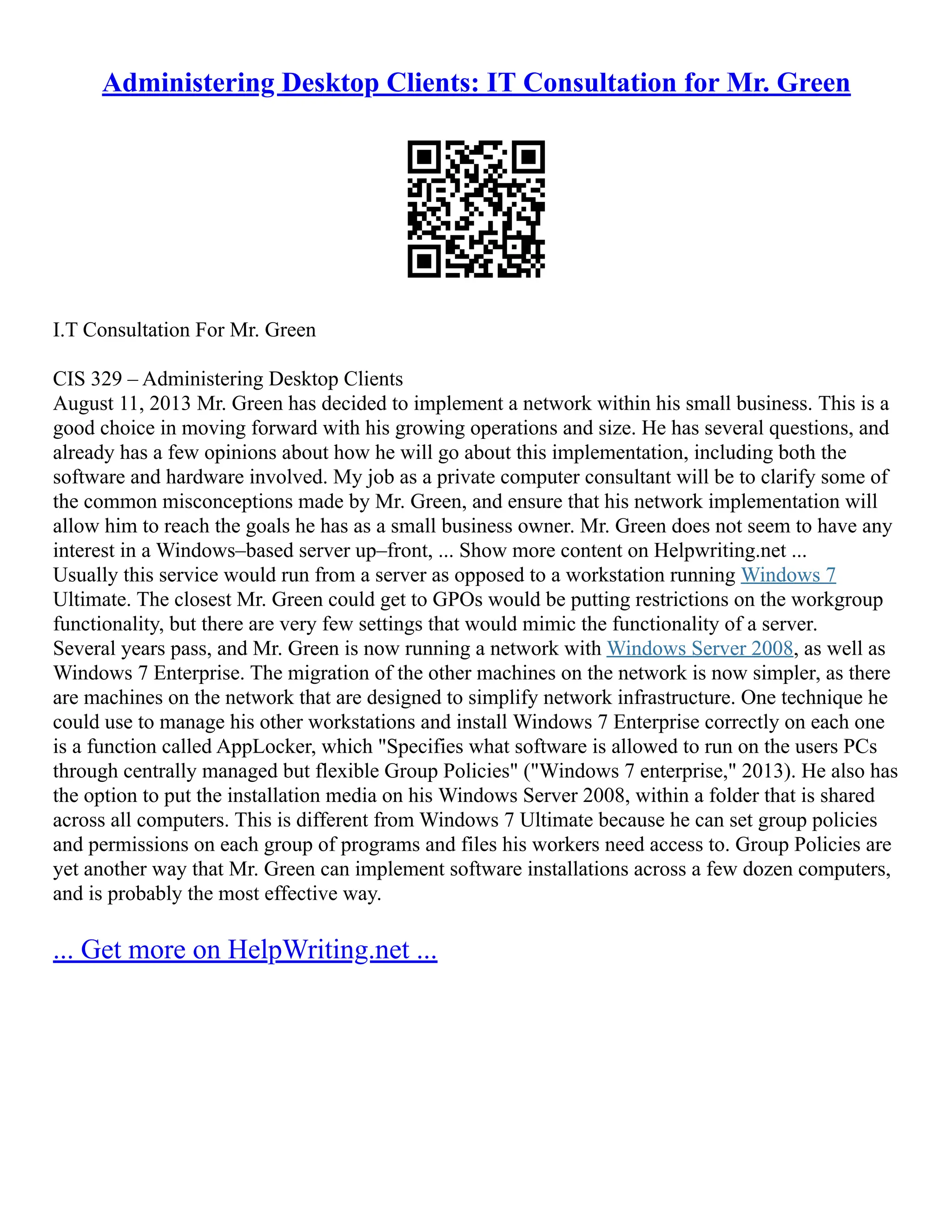 Administering Desktop Clients: IT Consultation for Mr. Green
I.T Consultation For Mr. Green
CIS 329 – Administering Desktop Clients
August 11, 2013 Mr. Green has decided to implement a network within his small business. This is a
good choice in moving forward with his growing operations and size. He has several questions, and
already has a few opinions about how he will go about this implementation, including both the
software and hardware involved. My job as a private computer consultant will be to clarify some of
the common misconceptions made by Mr. Green, and ensure that his network implementation will
allow him to reach the goals he has as a small business owner. Mr. Green does not seem to have any
interest in a Windows–based server up–front, ... Show more content on Helpwriting.net ...
Usually this service would run from a server as opposed to a workstation running Windows 7
Ultimate. The closest Mr. Green could get to GPOs would be putting restrictions on the workgroup
functionality, but there are very few settings that would mimic the functionality of a server.
Several years pass, and Mr. Green is now running a network with Windows Server 2008, as well as
Windows 7 Enterprise. The migration of the other machines on the network is now simpler, as there
are machines on the network that are designed to simplify network infrastructure. One technique he
could use to manage his other workstations and install Windows 7 Enterprise correctly on each one
is a function called AppLocker, which "Specifies what software is allowed to run on the users PCs
through centrally managed but flexible Group Policies" ("Windows 7 enterprise," 2013). He also has
the option to put the installation media on his Windows Server 2008, within a folder that is shared
across all computers. This is different from Windows 7 Ultimate because he can set group policies
and permissions on each group of programs and files his workers need access to. Group Policies are
yet another way that Mr. Green can implement software installations across a few dozen computers,
and is probably the most effective way.
... Get more on HelpWriting.net ...
 