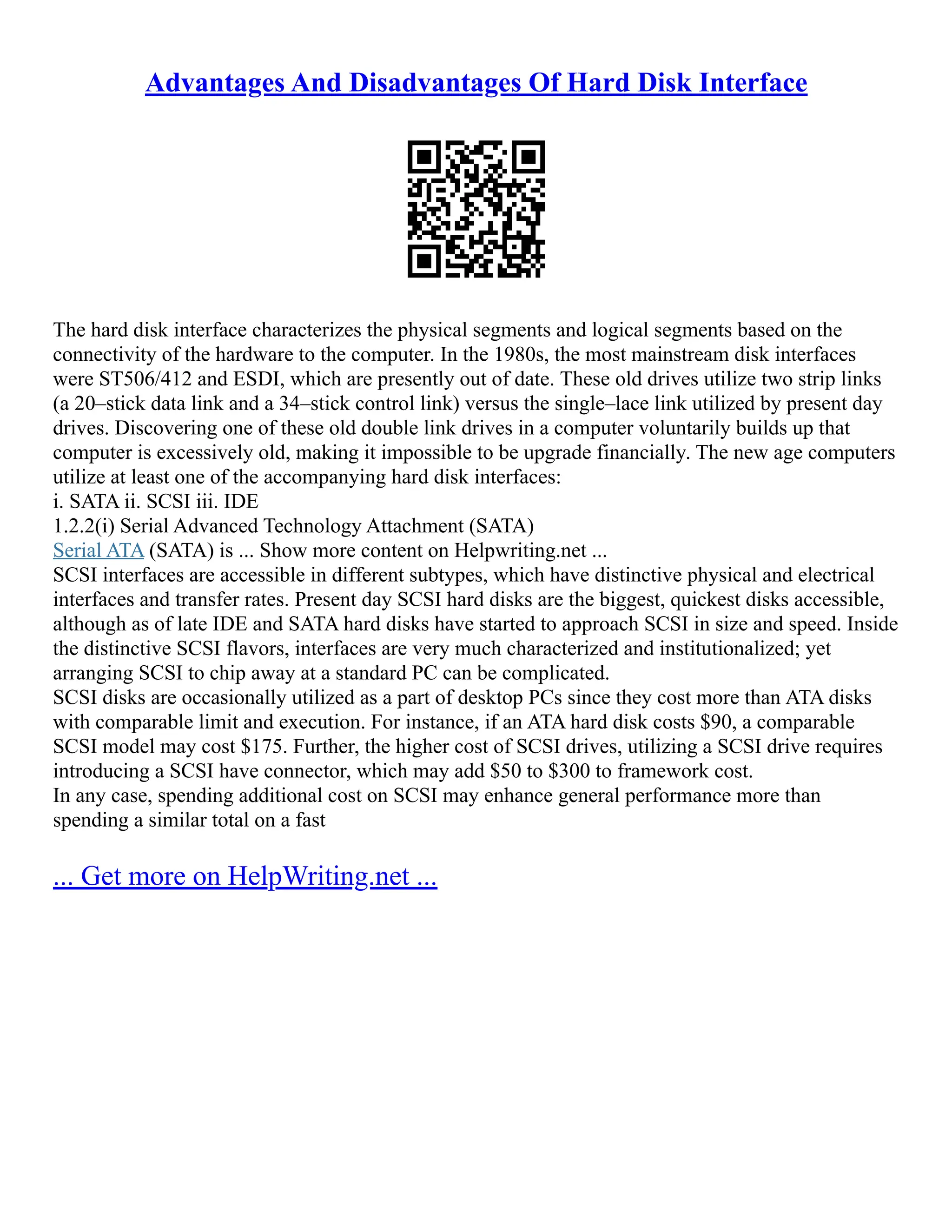 Advantages And Disadvantages Of Hard Disk Interface
The hard disk interface characterizes the physical segments and logical segments based on the
connectivity of the hardware to the computer. In the 1980s, the most mainstream disk interfaces
were ST506/412 and ESDI, which are presently out of date. These old drives utilize two strip links
(a 20–stick data link and a 34–stick control link) versus the single–lace link utilized by present day
drives. Discovering one of these old double link drives in a computer voluntarily builds up that
computer is excessively old, making it impossible to be upgrade financially. The new age computers
utilize at least one of the accompanying hard disk interfaces:
i. SATA ii. SCSI iii. IDE
1.2.2(i) Serial Advanced Technology Attachment (SATA)
Serial ATA (SATA) is ... Show more content on Helpwriting.net ...
SCSI interfaces are accessible in different subtypes, which have distinctive physical and electrical
interfaces and transfer rates. Present day SCSI hard disks are the biggest, quickest disks accessible,
although as of late IDE and SATA hard disks have started to approach SCSI in size and speed. Inside
the distinctive SCSI flavors, interfaces are very much characterized and institutionalized; yet
arranging SCSI to chip away at a standard PC can be complicated.
SCSI disks are occasionally utilized as a part of desktop PCs since they cost more than ATA disks
with comparable limit and execution. For instance, if an ATA hard disk costs $90, a comparable
SCSI model may cost $175. Further, the higher cost of SCSI drives, utilizing a SCSI drive requires
introducing a SCSI have connector, which may add $50 to $300 to framework cost.
In any case, spending additional cost on SCSI may enhance general performance more than
spending a similar total on a fast
... Get more on HelpWriting.net ...
 