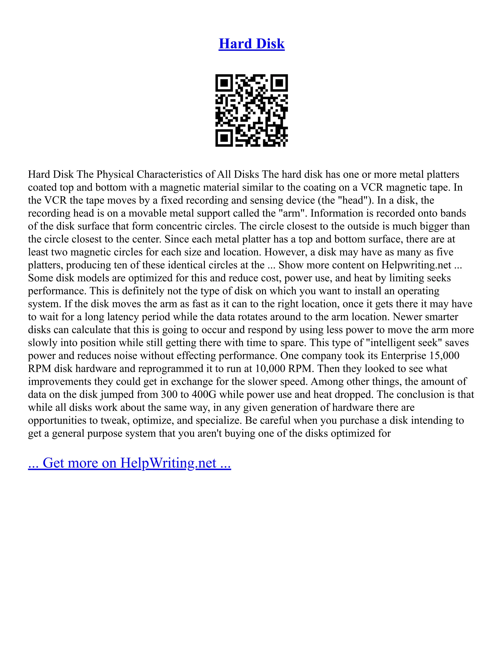 Hard Disk
Hard Disk The Physical Characteristics of All Disks The hard disk has one or more metal platters
coated top and bottom with a magnetic material similar to the coating on a VCR magnetic tape. In
the VCR the tape moves by a fixed recording and sensing device (the "head"). In a disk, the
recording head is on a movable metal support called the "arm". Information is recorded onto bands
of the disk surface that form concentric circles. The circle closest to the outside is much bigger than
the circle closest to the center. Since each metal platter has a top and bottom surface, there are at
least two magnetic circles for each size and location. However, a disk may have as many as five
platters, producing ten of these identical circles at the ... Show more content on Helpwriting.net ...
Some disk models are optimized for this and reduce cost, power use, and heat by limiting seeks
performance. This is definitely not the type of disk on which you want to install an operating
system. If the disk moves the arm as fast as it can to the right location, once it gets there it may have
to wait for a long latency period while the data rotates around to the arm location. Newer smarter
disks can calculate that this is going to occur and respond by using less power to move the arm more
slowly into position while still getting there with time to spare. This type of "intelligent seek" saves
power and reduces noise without effecting performance. One company took its Enterprise 15,000
RPM disk hardware and reprogrammed it to run at 10,000 RPM. Then they looked to see what
improvements they could get in exchange for the slower speed. Among other things, the amount of
data on the disk jumped from 300 to 400G while power use and heat dropped. The conclusion is that
while all disks work about the same way, in any given generation of hardware there are
opportunities to tweak, optimize, and specialize. Be careful when you purchase a disk intending to
get a general purpose system that you aren't buying one of the disks optimized for
... Get more on HelpWriting.net ...
 