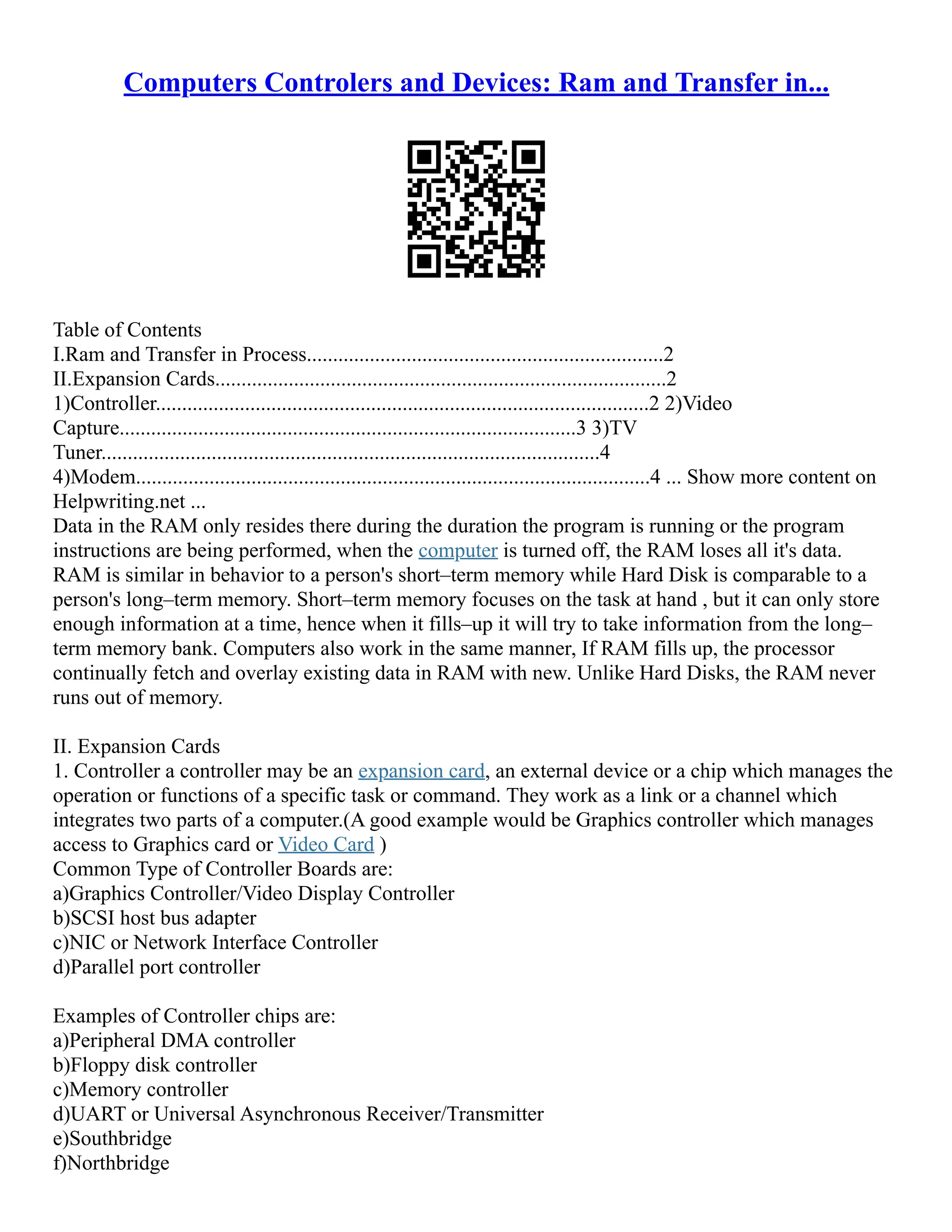 Computers Controlers and Devices: Ram and Transfer in...
Table of Contents
I.Ram and Transfer in Process....................................................................2
II.Expansion Cards......................................................................................2
1)Controller..............................................................................................2 2)Video
Capture.......................................................................................3 3)TV
Tuner...............................................................................................4
4)Modem..................................................................................................4 ... Show more content on
Helpwriting.net ...
Data in the RAM only resides there during the duration the program is running or the program
instructions are being performed, when the computer is turned off, the RAM loses all it's data.
RAM is similar in behavior to a person's short–term memory while Hard Disk is comparable to a
person's long–term memory. Short–term memory focuses on the task at hand , but it can only store
enough information at a time, hence when it fills–up it will try to take information from the long–
term memory bank. Computers also work in the same manner, If RAM fills up, the processor
continually fetch and overlay existing data in RAM with new. Unlike Hard Disks, the RAM never
runs out of memory.
II. Expansion Cards
1. Controller a controller may be an expansion card, an external device or a chip which manages the
operation or functions of a specific task or command. They work as a link or a channel which
integrates two parts of a computer.(A good example would be Graphics controller which manages
access to Graphics card or Video Card )
Common Type of Controller Boards are:
a)Graphics Controller/Video Display Controller
b)SCSI host bus adapter
c)NIC or Network Interface Controller
d)Parallel port controller
Examples of Controller chips are:
a)Peripheral DMA controller
b)Floppy disk controller
c)Memory controller
d)UART or Universal Asynchronous Receiver/Transmitter
e)Southbridge
f)Northbridge
 