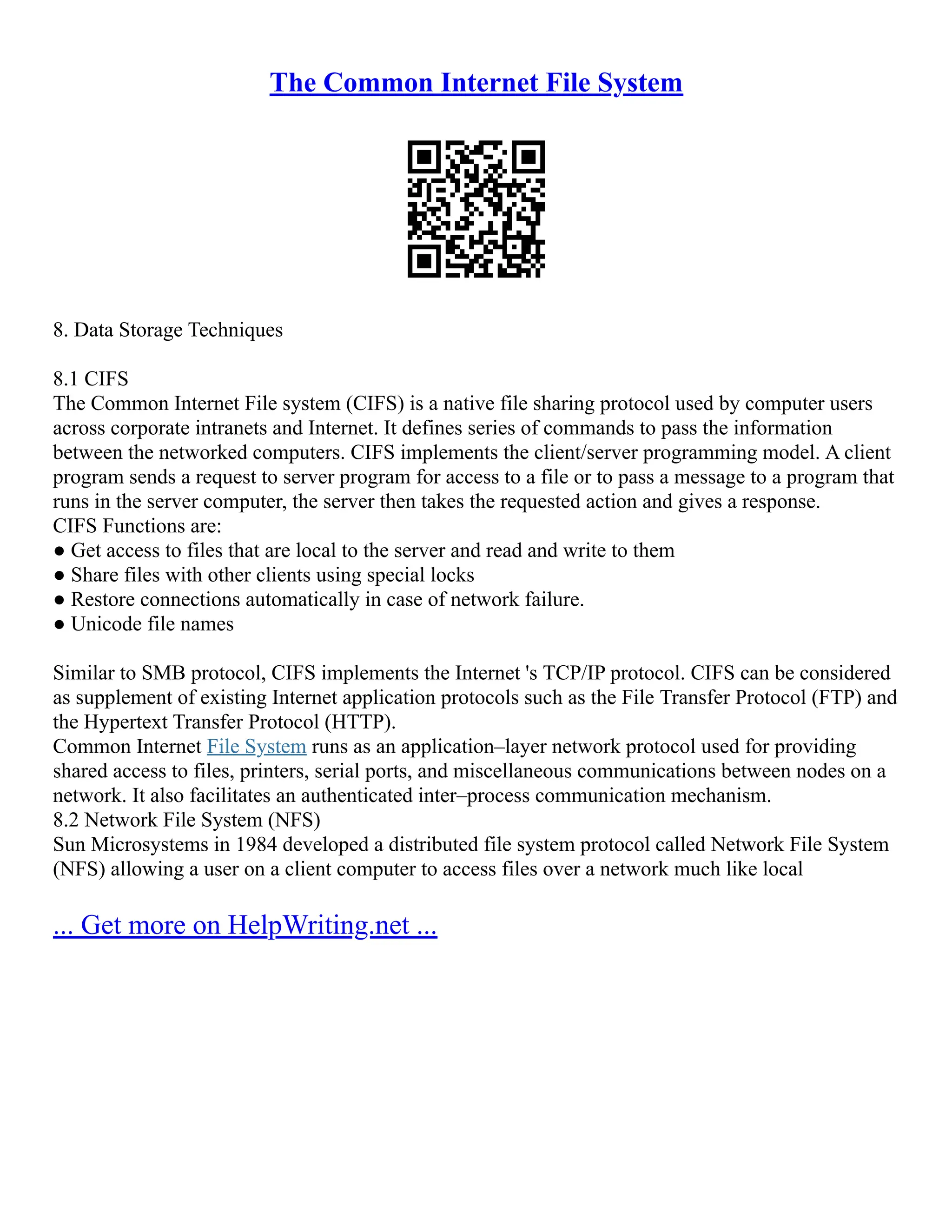 The Common Internet File System
8. Data Storage Techniques
8.1 CIFS
The Common Internet File system (CIFS) is a native file sharing protocol used by computer users
across corporate intranets and Internet. It defines series of commands to pass the information
between the networked computers. CIFS implements the client/server programming model. A client
program sends a request to server program for access to a file or to pass a message to a program that
runs in the server computer, the server then takes the requested action and gives a response.
CIFS Functions are:
● Get access to files that are local to the server and read and write to them
● Share files with other clients using special locks
● Restore connections automatically in case of network failure.
● Unicode file names
Similar to SMB protocol, CIFS implements the Internet 's TCP/IP protocol. CIFS can be considered
as supplement of existing Internet application protocols such as the File Transfer Protocol (FTP) and
the Hypertext Transfer Protocol (HTTP).
Common Internet File System runs as an application–layer network protocol used for providing
shared access to files, printers, serial ports, and miscellaneous communications between nodes on a
network. It also facilitates an authenticated inter–process communication mechanism.
8.2 Network File System (NFS)
Sun Microsystems in 1984 developed a distributed file system protocol called Network File System
(NFS) allowing a user on a client computer to access files over a network much like local
... Get more on HelpWriting.net ...
 