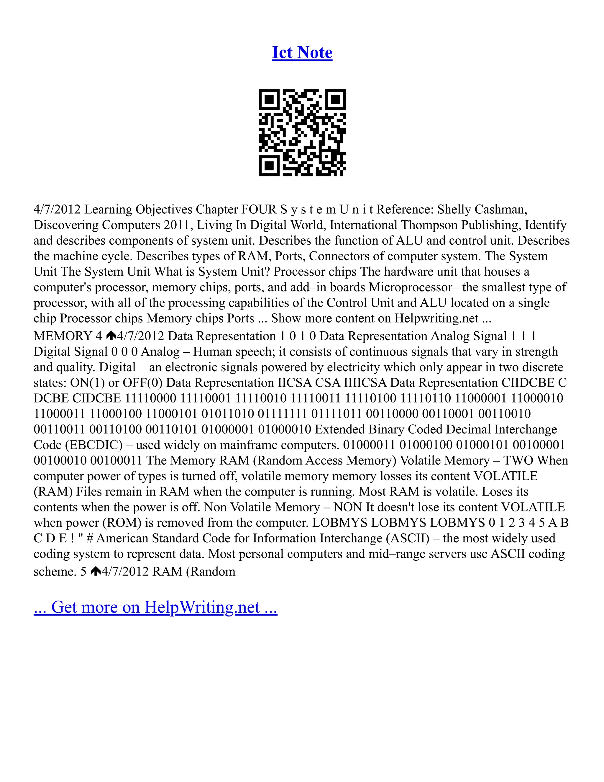 Ict Note
4/7/2012 Learning Objectives Chapter FOUR S y s t e m U n i t Reference: Shelly Cashman,
Discovering Computers 2011, Living In Digital World, International Thompson Publishing, Identify
and describes components of system unit. Describes the function of ALU and control unit. Describes
the machine cycle. Describes types of RAM, Ports, Connectors of computer system. The System
Unit The System Unit What is System Unit? Processor chips The hardware unit that houses a
computer's processor, memory chips, ports, and add–in boards Microprocessor– the smallest type of
processor, with all of the processing capabilities of the Control Unit and ALU located on a single
chip Processor chips Memory chips Ports ... Show more content on Helpwriting.net ...
MEMORY 4 4/7/2012 Data Representation 1 0 1 0 Data Representation Analog Signal 1 1 1
Digital Signal 0 0 0 Analog – Human speech; it consists of continuous signals that vary in strength
and quality. Digital – an electronic signals powered by electricity which only appear in two discrete
states: ON(1) or OFF(0) Data Representation IICSA CSA IIIICSA Data Representation CIIDCBE C
DCBE CIDCBE 11110000 11110001 11110010 11110011 11110100 11110110 11000001 11000010
11000011 11000100 11000101 01011010 01111111 01111011 00110000 00110001 00110010
00110011 00110100 00110101 01000001 01000010 Extended Binary Coded Decimal Interchange
Code (EBCDIC) – used widely on mainframe computers. 01000011 01000100 01000101 00100001
00100010 00100011 The Memory RAM (Random Access Memory) Volatile Memory – TWO When
computer power of types is turned off, volatile memory memory losses its content VOLATILE
(RAM) Files remain in RAM when the computer is running. Most RAM is volatile. Loses its
contents when the power is off. Non Volatile Memory – NON It doesn't lose its content VOLATILE
when power (ROM) is removed from the computer. LOBMYS LOBMYS LOBMYS 0 1 2 3 4 5 A B
C D E ! " # American Standard Code for Information Interchange (ASCII) – the most widely used
coding system to represent data. Most personal computers and mid–range servers use ASCII coding
scheme. 5 4/7/2012 RAM (Random
... Get more on HelpWriting.net ...
 