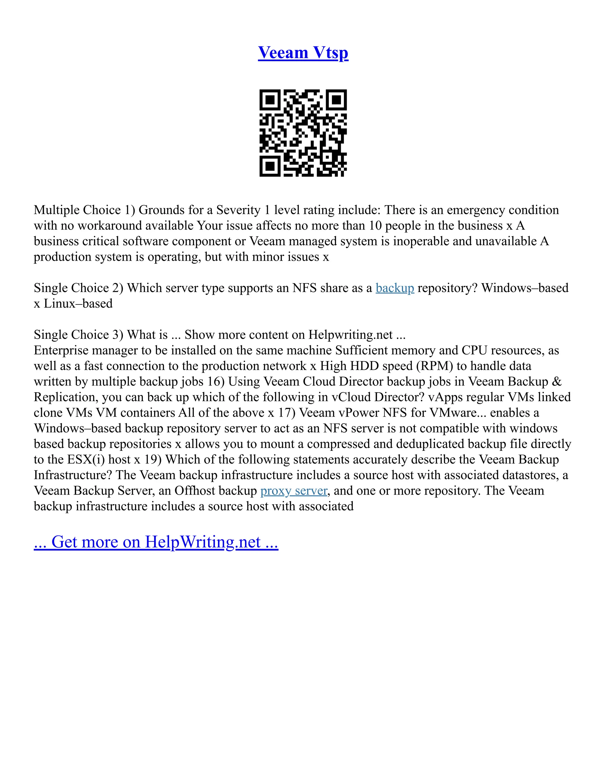 Veeam Vtsp
Multiple Choice 1) Grounds for a Severity 1 level rating include: There is an emergency condition
with no workaround available Your issue affects no more than 10 people in the business x A
business critical software component or Veeam managed system is inoperable and unavailable A
production system is operating, but with minor issues x
Single Choice 2) Which server type supports an NFS share as a backup repository? Windows–based
x Linux–based
Single Choice 3) What is ... Show more content on Helpwriting.net ...
Enterprise manager to be installed on the same machine Sufficient memory and CPU resources, as
well as a fast connection to the production network x High HDD speed (RPM) to handle data
written by multiple backup jobs 16) Using Veeam Cloud Director backup jobs in Veeam Backup &
Replication, you can back up which of the following in vCloud Director? vApps regular VMs linked
clone VMs VM containers All of the above x 17) Veeam vPower NFS for VMware... enables a
Windows–based backup repository server to act as an NFS server is not compatible with windows
based backup repositories x allows you to mount a compressed and deduplicated backup file directly
to the ESX(i) host x 19) Which of the following statements accurately describe the Veeam Backup
Infrastructure? The Veeam backup infrastructure includes a source host with associated datastores, a
Veeam Backup Server, an Offhost backup proxy server, and one or more repository. The Veeam
backup infrastructure includes a source host with associated
... Get more on HelpWriting.net ...
 