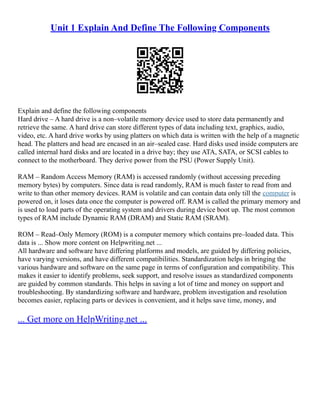 Unit 1 Explain And Define The Following Components
Explain and define the following components
Hard drive – A hard drive is a non–volatile memory device used to store data permanently and
retrieve the same. A hard drive can store different types of data including text, graphics, audio,
video, etc. A hard drive works by using platters on which data is written with the help of a magnetic
head. The platters and head are encased in an air–sealed case. Hard disks used inside computers are
called internal hard disks and are located in a drive bay; they use ATA, SATA, or SCSI cables to
connect to the motherboard. They derive power from the PSU (Power Supply Unit).
RAM – Random Access Memory (RAM) is accessed randomly (without accessing preceding
memory bytes) by computers. Since data is read randomly, RAM is much faster to read from and
write to than other memory devices. RAM is volatile and can contain data only till the computer is
powered on, it loses data once the computer is powered off. RAM is called the primary memory and
is used to load parts of the operating system and drivers during device boot up. The most common
types of RAM include Dynamic RAM (DRAM) and Static RAM (SRAM).
ROM – Read–Only Memory (ROM) is a computer memory which contains pre–loaded data. This
data is ... Show more content on Helpwriting.net ...
All hardware and software have differing platforms and models, are guided by differing policies,
have varying versions, and have different compatibilities. Standardization helps in bringing the
various hardware and software on the same page in terms of configuration and compatibility. This
makes it easier to identify problems, seek support, and resolve issues as standardized components
are guided by common standards. This helps in saving a lot of time and money on support and
troubleshooting. By standardizing software and hardware, problem investigation and resolution
becomes easier, replacing parts or devices is convenient, and it helps save time, money, and
... Get more on HelpWriting.net ...
 