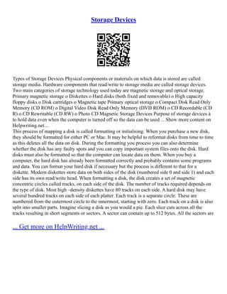Storage Devices
Types of Storage Devices Physical components or materials on which data is stored are called
storage media. Hardware components that read/write to storage media are called storage devices.
Two main categories of storage technology used today are magnetic storage and optical storage.
Primary magnetic storage o Diskettes o Hard disks (both fixed and removable) o High capacity
floppy disks o Disk cartridges o Magnetic tape Primary optical storage o Compact Disk Read Only
Memory (CD ROM) o Digital Video Disk Read Only Memory (DVD ROM) o CD Recordable (CD
R) o CD Rewritable (CD RW) o Photo CD Magnetic Storage Devices Purpose of storage devices à
to hold data even when the computer is turned off so the data can be used ... Show more content on
Helpwriting.net ...
This process of mapping a disk is called formatting or initialising. When you purchase a new disk,
they should be formatted for either PC or Mac. It may be helpful to reformat disks from time to time
as this deletes all the data on disk. During the formatting you process you can also determine
whether the disk has any faulty spots and you can copy important system files onto the disk. Hard
disks must also be formatted so that the computer can locate data on them. When you buy a
computer, the hard disk has already been formatted correctly and probably contains some programs
and data. You can format your hard disk if necessary but the process is different to that for a
diskette. Modern diskettes store data on both sides of the disk (numbered side 0 and side 1) and each
side has its own read/write head. When formatting a disk, the disk creates a set of magnetic
concentric circles called tracks, on each side of the disk. The number of tracks required depends on
the type of disk. Most high –density diskettes have 80 tracks on each side. A hard disk may have
several hundred tracks on each side of each platter. Each track is a separate circle. These are
numbered from the outermost circle to the innermost, starting with zero. Each track on a disk is also
split into smaller parts. Imagine slicing a disk as you would a pie. Each slice cuts across all the
tracks resulting in short segments or sectors. A sector can contain up to 512 bytes. All the sectors are
... Get more on HelpWriting.net ...
 
