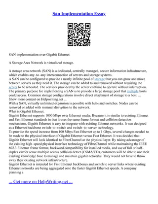 San Implementation Essay
SAN implementation over Gigabit Ethernet
A Storage Area Network is virtualized storage.
A storage area network (SAN) is a dedicated, centrally managed, secure information infrastructure,
which enables any–to–any interconnection of servers and storage systems.
A SAN can be configured to provide a nearly infinite pool of storage that you can grow and move
between servers as they need it. The storage can be added to and removed without requiring the
server to be rebooted. The services provided by the server continue to operate without interruption.
The primary purpose for implementing a SAN is to provide a large storage pool that multiple hosts
could access. Common storage configurations involve direct attachment of storage to a host. ...
Show more content on Helpwriting.net ...
With a SAN, virtually unlimited expansion is possible with hubs and switches. Nodes can be
removed or added with minimal disruption to the network.
What is Gigabit Ethernet.
Gigabit Ethernet supports 1000 Mbps over Ethernet media. Because it is similar to existing Ethernet
and Fast Ethernet standards in that it uses the same frame format and collision detection
mechanisms, Gigabit Ethernet is easy to integrate with existing Ethernet networks. It was designed
as a Ethernet backbone switch–to–switch and switch–to–server technology.
To provide the speed increase from 100 Mbps Fast Ethernet up to 1 Gbps, several changes needed to
be made to the physical interface of Gigabit Ethernet versus Fast Ethernet. It was decided that
Gigabit Ethernet will look identical to FibreChannel at the physical layer. By taking advantage of
the existing high–speed physical interface technology of FibreChannel while maintaining the IEEE
802.3 Ethernet frame format, backward compatibility for installed media, and use of full or half–
duplex carrier sense multiple access collision detect (CSMA/CD), customers will be able to use their
existing knowledge base to manage and maintain gigabit networks. They would not have to throw
away their existing network infrastructure.
Gigabit Ethernet is intended for Fast Ethernet backbones and switch to server links where existing
Ethernet networks are being aggregated onto the faster Gigabit Ethernet speeds. A company
planning a
... Get more on HelpWriting.net ...
 