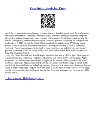 Case Study : Apple Inc. Essay
Apple Inc. is a multinational technology company that was found in America and the headquarters
are located in Cupertino, California. It makes designs, cultivates, and retails consumer computer
electronics, software for computers, and provides online services. Its hardware goods include the
iPhone (smartphone), the iPad (tablet computer), the Mac (personal computer), the iPod (portable
media player or MP3 player), the Apple Watch (smartwatch), and the Apple TV (digital media
player). Apple 's software, available to consumers, encompasses the OS X and iOS (operating
systems), iTunes (media player), Safari (web browser), and the iLife and iWork (creativity and
productivity suites). It also has online services that includes the iTunes Store, the iOS App Store,
Mac App Store, and iCloud.
Steve Jobs, Steve Wozniak, and Ronald Wayne founded Apple was in 1976 in April. Their purpose
was to cultivate and sell private computers. It became a corporation in 1977. It was called Apple
Computer, Inc, and the name was changed to Apple Inc. in January 2007 to redirect its focus to
customer electronics. Apple amalgamated with the Dow Jones Industrial Average in March 2015.
Apple is the largest information technology company in the world if you measur by revenue. It is the
world 's largest technology company when measured in assets. Also, it is the world 's second–largest
mobile phone manufacturer. Apple grew into the first American business to have a value over $700
billion, and it
... Get more on HelpWriting.net ...
 