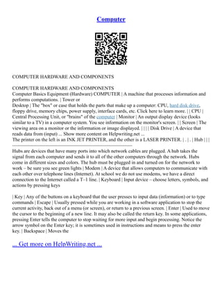 Computer
COMPUTER HARDWARE AND COMPONENTS
COMPUTER HARDWARE AND COMPONENTS
Computer Basics Equipment (Hardware) COMPUTER | A machine that processes information and
performs computations. | Tower or
Desktop | The "box" or case that holds the parts that make up a computer: CPU, hard disk drive,
floppy drive, memory chips, power supply, interface cards, etc. Click here to learn more. | | CPU |
Central Processing Unit, or "brains" of the computer | Monitor | An output display device (looks
similar to a TV) in a computer system. You see information on the monitor's screen. | | Screen | The
viewing area on a monitor or the information or image displayed. | | | | Disk Drive | A device that
reads data from (input) ... Show more content on Helpwriting.net ...
The printer on the left is an INK JET PRINTER, and the other is a LASER PRINTER. | . | . | Hub | | |
–––––––––––––––––––––––––––––––––––––––––––––––––
Hubs are devices that have many ports into which network cables are plugged. A hub takes the
signal from each computer and sends it to all of the other computers through the network. Hubs
come in different sizes and colors. The hub must be plugged in and turned on for the network to
work – be sure you see green lights | Modem | A device that allows computers to communicate with
each other over telephone lines (Internet). At school we do not use modems, we have a direct
connection to the Internet called a T–1 line. | Keyboard | Input device – choose letters, symbols, and
actions by pressing keys
| Key | Any of the buttons on a keyboard that the user presses to input data (information) or to type
commands | Escape | Usually pressed while you are working in a software application to stop the
current activity, back out of a menu (or screen), or return to a previous screen. | Enter | Used to move
the cursor to the beginning of a new line. It may also be called the return key. In some applications,
pressing Enter tells the computer to stop waiting for more input and begin processing. Notice the
arrow symbol on the Enter key; it is sometimes used in instructions and means to press the enter
key. | Backspace | Moves the
... Get more on HelpWriting.net ...
 