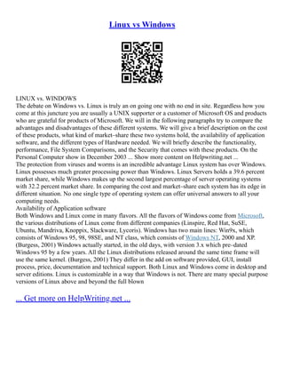 Linux vs Windows
LINUX vs. WINDOWS
The debate on Windows vs. Linux is truly an on going one with no end in site. Regardless how you
come at this juncture you are usually a UNIX supporter or a customer of Microsoft OS and products
who are grateful for products of Microsoft. We will in the following paragraphs try to compare the
advantages and disadvantages of these different systems. We will give a brief description on the cost
of these products, what kind of market–share these two systems hold, the availability of application
software, and the different types of Hardware needed. We will briefly describe the functionality,
performance, File System Comparisons, and the Security that comes with these products. On the
Personal Computer show in December 2003 ... Show more content on Helpwriting.net ...
The protection from viruses and worms is an incredible advantage Linux system has over Windows.
Linux possesses much greater processing power than Windows. Linux Servers holds a 39.6 percent
market share, while Windows makes up the second largest percentage of server operating systems
with 32.2 percent market share. In comparing the cost and market–share each system has its edge in
different situation. No one single type of operating system can offer universal answers to all your
computing needs.
Availability of Application software
Both Windows and Linux come in many flavors. All the flavors of Windows come from Microsoft,
the various distributions of Linux come from different companies (Linspire, Red Hat, SuSE,
Ubuntu, Mandriva, Knoppix, Slackware, Lycoris). Windows has two main lines: Win9x, which
consists of Windows 95, 98, 98SE, and NT class, which consists of Windows NT, 2000 and XP.
(Burgess, 2001) Windows actually started, in the old days, with version 3.x which pre–dated
Windows 95 by a few years. All the Linux distributions released around the same time frame will
use the same kernel. (Burgess, 2001) They differ in the add on software provided, GUI, install
process, price, documentation and technical support. Both Linux and Windows come in desktop and
server editions. Linux is customizable in a way that Windows is not. There are many special purpose
versions of Linux above and beyond the full blown
... Get more on HelpWriting.net ...
 