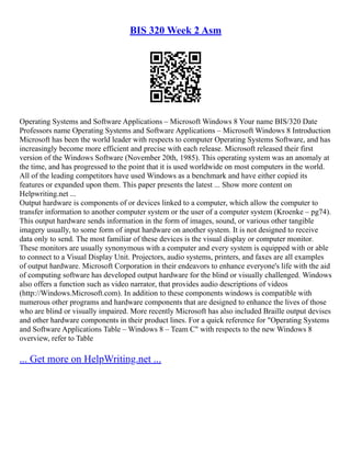 BIS 320 Week 2 Asm
Operating Systems and Software Applications – Microsoft Windows 8 Your name BIS/320 Date
Professors name Operating Systems and Software Applications – Microsoft Windows 8 Introduction
Microsoft has been the world leader with respects to computer Operating Systems Software, and has
increasingly become more efficient and precise with each release. Microsoft released their first
version of the Windows Software (November 20th, 1985). This operating system was an anomaly at
the time, and has progressed to the point that it is used worldwide on most computers in the world.
All of the leading competitors have used Windows as a benchmark and have either copied its
features or expanded upon them. This paper presents the latest ... Show more content on
Helpwriting.net ...
Output hardware is components of or devices linked to a computer, which allow the computer to
transfer information to another computer system or the user of a computer system (Kroenke – pg74).
This output hardware sends information in the form of images, sound, or various other tangible
imagery usually, to some form of input hardware on another system. It is not designed to receive
data only to send. The most familiar of these devices is the visual display or computer monitor.
These monitors are usually synonymous with a computer and every system is equipped with or able
to connect to a Visual Display Unit. Projectors, audio systems, printers, and faxes are all examples
of output hardware. Microsoft Corporation in their endeavors to enhance everyone's life with the aid
of computing software has developed output hardware for the blind or visually challenged. Windows
also offers a function such as video narrator, that provides audio descriptions of videos
(http://Windows.Microsoft.com). In addition to these components windows is compatible with
numerous other programs and hardware components that are designed to enhance the lives of those
who are blind or visually impaired. More recently Microsoft has also included Braille output devises
and other hardware components in their product lines. For a quick reference for "Operating Systems
and Software Applications Table – Windows 8 – Team C" with respects to the new Windows 8
overview, refer to Table
... Get more on HelpWriting.net ...
 