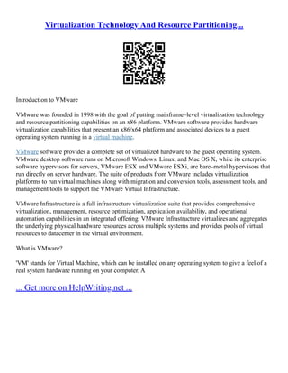 Virtualization Technology And Resource Partitioning...
Introduction to VMware
VMware was founded in 1998 with the goal of putting mainframe–level virtualization technology
and resource partitioning capabilities on an x86 platform. VMware software provides hardware
virtualization capabilities that present an x86/x64 platform and associated devices to a guest
operating system running in a virtual machine.
VMware software provides a complete set of virtualized hardware to the guest operating system.
VMware desktop software runs on Microsoft Windows, Linux, and Mac OS X, while its enterprise
software hypervisors for servers, VMware ESX and VMware ESXi, are bare–metal hypervisors that
run directly on server hardware. The suite of products from VMware includes virtualization
platforms to run virtual machines along with migration and conversion tools, assessment tools, and
management tools to support the VMware Virtual Infrastructure.
VMware Infrastructure is a full infrastructure virtualization suite that provides comprehensive
virtualization, management, resource optimization, application availability, and operational
automation capabilities in an integrated offering. VMware Infrastructure virtualizes and aggregates
the underlying physical hardware resources across multiple systems and provides pools of virtual
resources to datacenter in the virtual environment.
What is VMware?
'VM' stands for Virtual Machine, which can be installed on any operating system to give a feel of a
real system hardware running on your computer. A
... Get more on HelpWriting.net ...
 