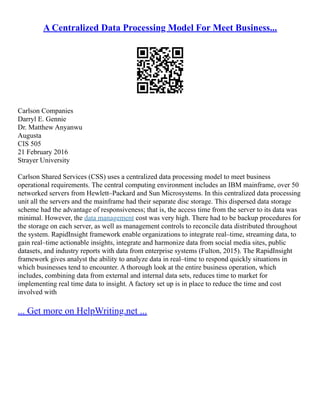 A Centralized Data Processing Model For Meet Business...
Carlson Companies
Darryl E. Gennie
Dr. Matthew Anyanwu
Augusta
CIS 505
21 February 2016
Strayer University
Carlson Shared Services (CSS) uses a centralized data processing model to meet business
operational requirements. The central computing environment includes an IBM mainframe, over 50
networked servers from Hewlett–Packard and Sun Microsystems. In this centralized data processing
unit all the servers and the mainframe had their separate disc storage. This dispersed data storage
scheme had the advantage of responsiveness; that is, the access time from the server to its data was
minimal. However, the data management cost was very high. There had to be backup procedures for
the storage on each server, as well as management controls to reconcile data distributed throughout
the system. RapidInsight framework enable organizations to integrate real–time, streaming data, to
gain real–time actionable insights, integrate and harmonize data from social media sites, public
datasets, and industry reports with data from enterprise systems (Fulton, 2015). The RapidInsight
framework gives analyst the ability to analyze data in real–time to respond quickly situations in
which businesses tend to encounter. A thorough look at the entire business operation, which
includes, combining data from external and internal data sets, reduces time to market for
implementing real time data to insight. A factory set up is in place to reduce the time and cost
involved with
... Get more on HelpWriting.net ...
 