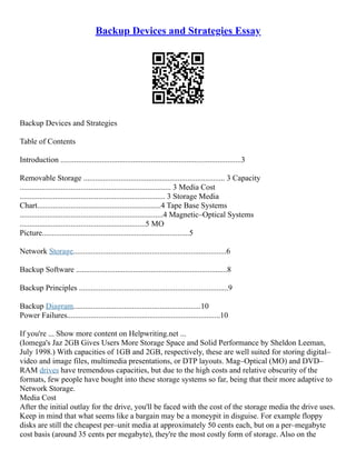 Backup Devices and Strategies Essay
Backup Devices and Strategies
Table of Contents
Introduction ............................................................................................3
Removable Storage ........................................................................ 3 Capacity
............................................................................. 3 Media Cost
.......................................................................... 3 Storage Media
Chart...............................................................4 Tape Base Systems
.........................................................................4 Magnetic–Optical Systems
................................................................5 MO
Picture...........................................................................5
Network Storage..............................................................................6
Backup Software .............................................................................8
Backup Principles ............................................................................9
Backup Diagram.................................................................10
Power Failures..............................................................................10
If you're ... Show more content on Helpwriting.net ...
(Iomega's Jaz 2GB Gives Users More Storage Space and Solid Performance by Sheldon Leeman,
July 1998.) With capacities of 1GB and 2GB, respectively, these are well suited for storing digital–
video and image files, multimedia presentations, or DTP layouts. Mag–Optical (MO) and DVD–
RAM drives have tremendous capacities, but due to the high costs and relative obscurity of the
formats, few people have bought into these storage systems so far, being that their more adaptive to
Network Storage.
Media Cost
After the initial outlay for the drive, you'll be faced with the cost of the storage media the drive uses.
Keep in mind that what seems like a bargain may be a moneypit in disguise. For example floppy
disks are still the cheapest per–unit media at approximately 50 cents each, but on a per–megabyte
cost basis (around 35 cents per megabyte), they're the most costly form of storage. Also on the
 