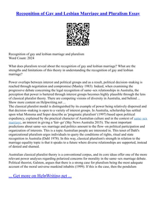 Recognition of Gay and Lesbian Marriage and Pluralism Essay
Recognition of gay and lesbian marriage and pluralism
Word Count: 2024
What does pluralism reveal about the recognition of gay and lesbian marriage? What are the
strengths and limitations of this theory in understanding the recognition of gay and lesbian
marriage?
Power overlaps between interest and political groups and as a result, political decision–making is
reached through negotiation and compromise (Manley 1983). Indeed, when examining the
progressive debate concerning the legal recognition of same–sex relationships in Australia, the
perception that power is bartered through interest groups becomes highly plausible through the lens
of classical pluralist theory. There are competing visions of diversity in Australia, and behind ...
Show more content on Helpwriting.net ...
The classical pluralist model is distinguished by its example of power being relatively dispersed and
that decision–making is open to a variety of interest groups. In Australia, scholarship has settled
upon what Monsma and Soper describe as 'pragmatic pluralism' (1997) based upon political
expediency, explained by the practical character of Australian culture and in the context of same–sex
marriage, an interest in giving a 'fair–go' (Sky News Australia 2015). The most important
predictions about same–sex marriage and politics amount to the flow–on political participation and
organization of interests. This is a topic Australian people are interested in. This tenet of Dahl's
organizational pluralism urges individuals to query the conditions of rights, ritual and state
recognition in Australia (Dahl 1978). In this way, classical pluralism's strength in relation to the
marriage equality topic is that it speaks to a future where diverse relationships are supported, instead
of denied and shamed.
Australian classical pluralist theory is a conventional corpus, and its core ideas offer one of the more
relevant power analyses regarding polarized concerns for morality in the same–sex marriage debate.
Political theorist, Galston, argues that there is a strong case for pluralism being the most adequate
account of the moral universe mankind inhabits (1999). If this is the case, then the pendulum
... Get more on HelpWriting.net ...
 