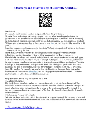 Advantages and Disadvantages of Currently Available...
Introduction
One can also easily see that no other component follows this growth rate.
Memory, RAM and storage are getting cheaper. However, what is not happening is that the
performance of the access time and decrease resp. increasing at an exponential pace. Considering
the technology of magnetic disk specifically we see that disk density has been improving by about
50% per year, almost quadrupling in three years. Access time has only improved by one–third in 10
years.
Super fast processors and huge memories have to be 'fed' and a system is only as fast as it's slowest
component, currently the disk.
In our analysis we shall consider the advantages and disadvantages of currently available
technologies and their impact on system ... Show more content on Helpwriting.net ...
ThreadMark). Each have their strength and weaknesses, and it often works well to run both types.
Real–world benchmarks may be as simple as timing how long it takes to copy a file, or they may
involve executing complex scripts that perform functions in many different applications. The main
advantage of these benchmarks is they measure performance using real applications. this same
advantage can also be a limitation, since the performance of one component may be artificially
limited by another. For example, we may be interested in disk performance, but a slow video
accelerator will slow down a benchmark that has a high proportion of video content. This in turn
could affect the workload presented to the disk drives.
Why Benchmark results may not be what we expect
Mechanical Latencies
The single largest contributor to low performance is the disk drive mechanical overhead. The
mechanical overhead consists of drive head seeks and rotational latencies. Rotational latency is the
time it takes for a sector on the disk media to rotate to the point under the read/write head. It is
inversely proportional to the rotational speed of the disk : the faster the disk spins, the shorter the
rotational latency.
Software and Firmware Overheads
Software overhead is the time it takes for commands to be passed through the operating system and
software drivers. Firmware overhead relates to the time it takes for the host adapter and disk drive to
process
... Get more on HelpWriting.net ...
 