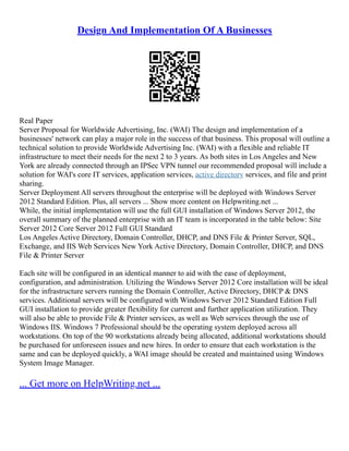 Design And Implementation Of A Businesses
Real Paper
Server Proposal for Worldwide Advertising, Inc. (WAI) The design and implementation of a
businesses' network can play a major role in the success of that business. This proposal will outline a
technical solution to provide Worldwide Advertising Inc. (WAI) with a flexible and reliable IT
infrastructure to meet their needs for the next 2 to 3 years. As both sites in Los Angeles and New
York are already connected through an IPSec VPN tunnel our recommended proposal will include a
solution for WAI's core IT services, application services, active directory services, and file and print
sharing.
Server Deployment All servers throughout the enterprise will be deployed with Windows Server
2012 Standard Edition. Plus, all servers ... Show more content on Helpwriting.net ...
While, the initial implementation will use the full GUI installation of Windows Server 2012, the
overall summary of the planned enterprise with an IT team is incorporated in the table below: Site
Server 2012 Core Server 2012 Full GUI Standard
Los Angeles Active Directory, Domain Controller, DHCP, and DNS File & Printer Server, SQL,
Exchange, and IIS Web Services New York Active Directory, Domain Controller, DHCP, and DNS
File & Printer Server
Each site will be configured in an identical manner to aid with the ease of deployment,
configuration, and administration. Utilizing the Windows Server 2012 Core installation will be ideal
for the infrastructure servers running the Domain Controller, Active Directory, DHCP & DNS
services. Additional servers will be configured with Windows Server 2012 Standard Edition Full
GUI installation to provide greater flexibility for current and further application utilization. They
will also be able to provide File & Printer services, as well as Web services through the use of
Windows IIS. Windows 7 Professional should be the operating system deployed across all
workstations. On top of the 90 workstations already being allocated, additional workstations should
be purchased for unforeseen issues and new hires. In order to ensure that each workstation is the
same and can be deployed quickly, a WAI image should be created and maintained using Windows
System Image Manager.
... Get more on HelpWriting.net ...
 