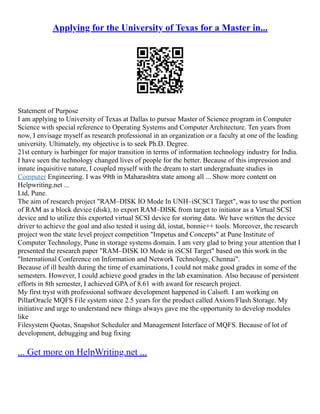 Applying for the University of Texas for a Master in...
Statement of Purpose
I am applying to University of Texas at Dallas to pursue Master of Science program in Computer
Science with special reference to Operating Systems and Computer Architecture. Ten years from
now, I envisage myself as research professional in an organization or a faculty at one of the leading
university. Ultimately, my objective is to seek Ph.D. Degree.
21st century is harbinger for major transition in terms of information technology industry for India.
I have seen the technology changed lives of people for the better. Because of this impression and
innate inquisitive nature, I coupled myself with the dream to start undergraduate studies in
Computer Engineering. I was 99th in Maharashtra state among all ... Show more content on
Helpwriting.net ...
Ltd, Pune.
The aim of research project "RAM–DISK IO Mode In UNH–iSCSCI Target", was to use the portion
of RAM as a block device (disk), to export RAM–DISK from target to initiator as a Virtual SCSI
device and to utilize this exported virtual SCSI device for storing data. We have written the device
driver to achieve the goal and also tested it using dd, iostat, bonnie++ tools. Moreover, the research
project won the state level project competition "Impetus and Concepts" at Pune Institute of
Computer Technology, Pune in storage systems domain. I am very glad to bring your attention that I
presented the research paper "RAM–DISK IO Mode in iSCSI Target" based on this work in the
"International Conference on Information and Network Technology, Chennai".
Because of ill health during the time of examinations, I could not make good grades in some of the
semesters. However, I could achieve good grades in the lab examination. Also because of persistent
efforts in 8th semester, I achieved GPA of 8.61 with award for research project.
My first tryst with professional software development happened in Calsoft. I am working on
PillarOracle MQFS File system since 2.5 years for the product called Axiom/Flash Storage. My
initiative and urge to understand new things always gave me the opportunity to develop modules
like
Filesystem Quotas, Snapshot Scheduler and Management Interface of MQFS. Because of lot of
development, debugging and bug fixing
... Get more on HelpWriting.net ...
 