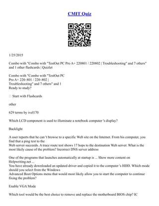 CMIT Quiz
1/25/2015
Combo with "Combo with "TestOut PC Pro A+ 220­
801 / 220­
802 | Troubleshooting" and 7 others"
and 1 other flashcards | Quizlet
Combo with "Combo with "TestOut PC
Pro A+ 220–801 / 220–802 |
Troubleshooting" and 7 others" and 1
Ready to study?
 Start with Flashcards
other
629 terms by ivel170
Which LCD component is used to illuminate a notebook computer 's display?
Backlight
A user reports that he can 't browse to a specific Web site on the Internet. From his computer, you
find that a ping test to the
Web server succeeds. A trace route test shows 17 hops to the destination Web server. What is the
most likely cause of the problem? Incorrect DNS server address
One of the programs that launches automatically at startup is ... Show more content on
Helpwriting.net ...
You have already downloaded an updated driver and copied it to the computer 's HDD. Which mode
should you select from the Windows
Advanced Boot Options menu that would most likely allow you to start the computer to continue
fixing the problem?
Enable VGA Mode
Which tool would be the best choice to remove and replace the motherboard BIOS chip? IC
 