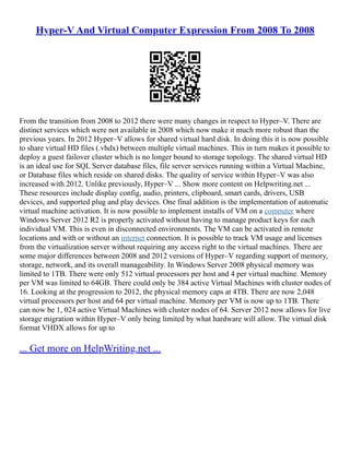 Hyper-V And Virtual Computer Expression From 2008 To 2008
From the transition from 2008 to 2012 there were many changes in respect to Hyper–V. There are
distinct services which were not available in 2008 which now make it much more robust than the
previous years. In 2012 Hyper–V allows for shared virtual hard disk. In doing this it is now possible
to share virtual HD files (.vhdx) between multiple virtual machines. This in turn makes it possible to
deploy a guest failover cluster which is no longer bound to storage topology. The shared virtual HD
is an ideal use for SQL Server database files, file server services running within a Virtual Machine,
or Database files which reside on shared disks. The quality of service within Hyper–V was also
increased with 2012. Unlike previously, Hyper–V ... Show more content on Helpwriting.net ...
These resources include display config, audio, printers, clipboard, smart cards, drivers, USB
devices, and supported plug and play devices. One final addition is the implementation of automatic
virtual machine activation. It is now possible to implement installs of VM on a computer where
Windows Server 2012 R2 is properly activated without having to manage product keys for each
individual VM. This is even in disconnected environments. The VM can be activated in remote
locations and with or without an internet connection. It is possible to track VM usage and licenses
from the virtualization server without requiring any access right to the virtual machines. There are
some major differences between 2008 and 2012 versions of Hyper–V regarding support of memory,
storage, network, and its overall manageability. In Windows Server 2008 physical memory was
limited to 1TB. There were only 512 virtual processors per host and 4 per virtual machine. Memory
per VM was limited to 64GB. There could only be 384 active Virtual Machines with cluster nodes of
16. Looking at the progression to 2012, the physical memory caps at 4TB. There are now 2,048
virtual processors per host and 64 per virtual machine. Memory per VM is now up to 1TB. There
can now be 1, 024 active Virtual Machines with cluster nodes of 64. Server 2012 now allows for live
storage migration within Hyper–V only being limited by what hardware will allow. The virtual disk
format VHDX allows for up to
... Get more on HelpWriting.net ...
 